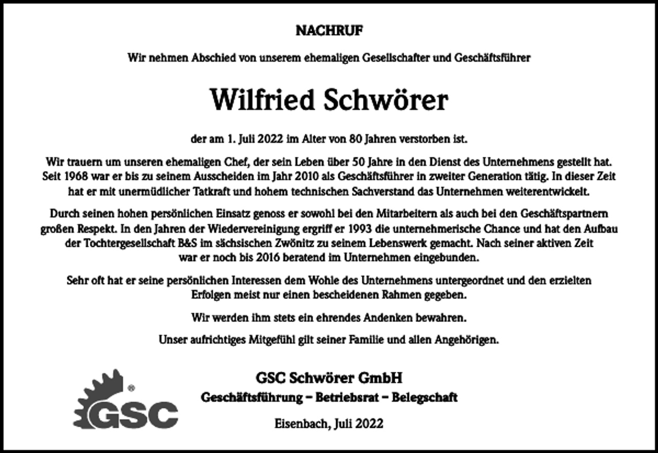 <p>NACHRUF<br />Wir nehmen Abschied von unserem ehemaligen Gesellschafter und Geschäftsführer</p><p>Wilfried Schwörer<br />der am 1. Juli 2022 im Alter von 80 Jahren verstorben ist.<br />Wir trauern um unseren ehemaligen Chef, der sein Leben über 50 Jahre in den Dienst des Unternehmens gestellt hat.<br />Seit 1968 war er bis zu seinem Ausscheiden im Jahr 2010 als Geschäftsführer in zweiter Generation tätig. In dieser Zeit<br />hat er mit unermüdlicher Tatkraft und hohem technischen Sachverstand das Unternehmen weiterentwickelt.<br />Durch seinen hohen persönlichen Einsatz genoss er sowohl bei den Mitarbeitern als auch bei den Geschäftspartnern<br />großen Respekt. In den Jahren der Wiedervereinigung ergriff er 1993 die unternehmerische Chance und hat den Aufbau<br />der Tochtergesellschaft B&amp;S im sächsischen Zwönitz zu seinem Lebenswerk gemacht. Nach seiner aktiven Zeit<br />war er noch bis 2016 beratend im Unternehmen eingebunden.<br />Sehr oft hat er seine persönlichen Interessen dem Wohle des Unternehmens untergeordnet und den erzielten<br />Erfolgen meist nur einen bescheidenen Rahmen gegeben.<br />Wir werden ihm stets ein ehrendes Andenken bewahren.<br />Unser aufrichtiges Mitgefühl gilt seiner Familie und allen Angehörigen.</p><p>®</p><p>GSC Schwörer GmbH<br />Geschäftsführung – Betriebsrat – Belegschaft<br />Eisenbach, Juli 2022</p>