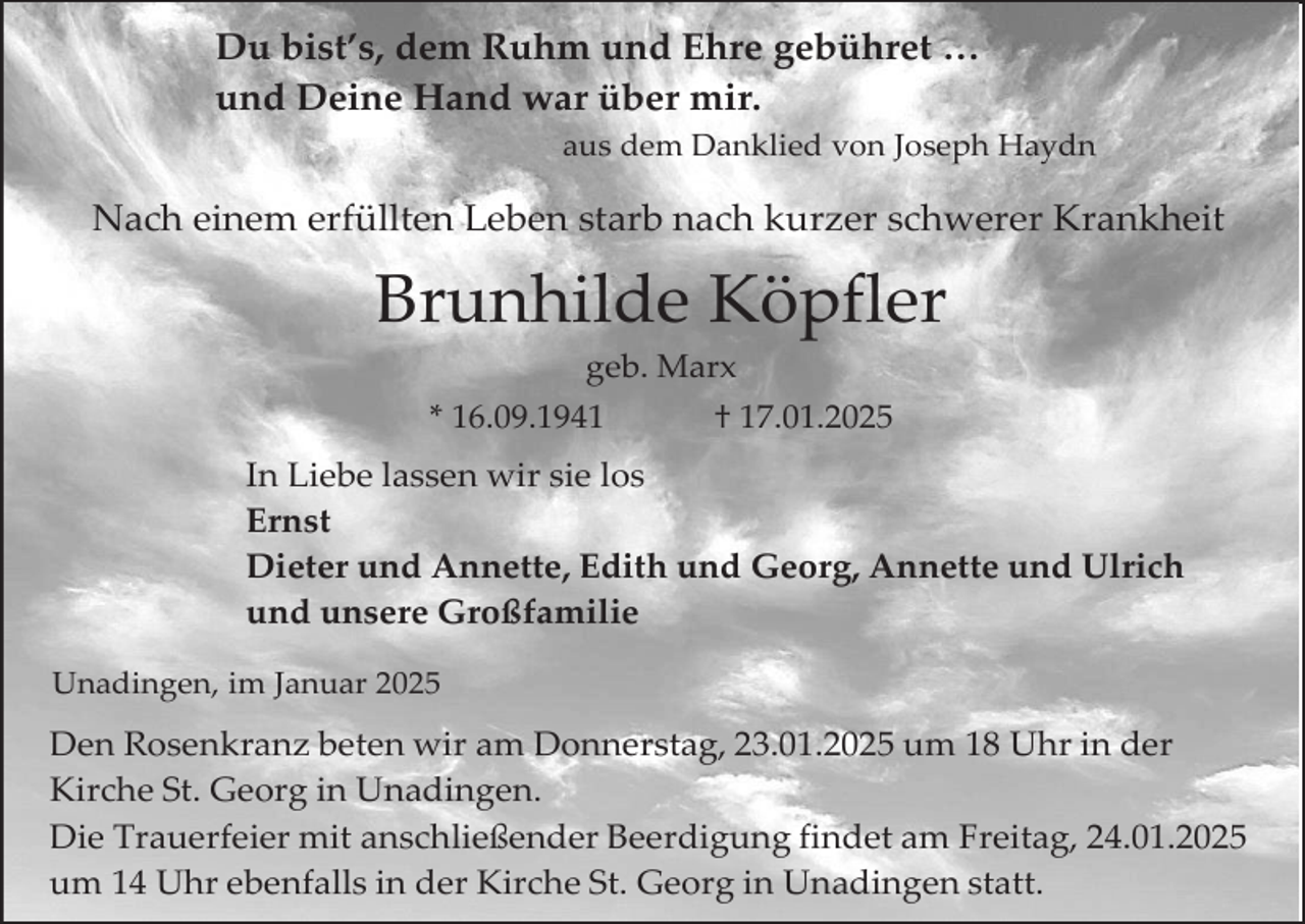 <p>Du bist’s, dem Ruhm und Ehre gebühret …<br />und Deine Hand war über mir.<br />aus dem Danklied von Joseph Haydn</p><p>Nach einem erfüllten Leben starb nach kurzer schwerer Krankheit</p><p>Brunhilde Köpfler<br />geb. Marx<br />* 16.09.1941</p><p>† 17.01.2025</p><p>In Liebe lassen wir sie los<br />Ernst<br />Dieter und Annette, Edith und Georg, Annette und Ulrich<br />und unsere Großfamilie<br />Unadingen, im Januar 2025</p><p>Den Rosenkranz beten wir am Donnerstag, 23.01.2025 um 18 Uhr in der<br />Kirche St. Georg in Unadingen.<br />Die Trauerfeier mit anschließender Beerdigung findet am Freitag, 24.01.2025<br />um 14 Uhr ebenfalls in der Kirche St. Georg in Unadingen statt.</p>