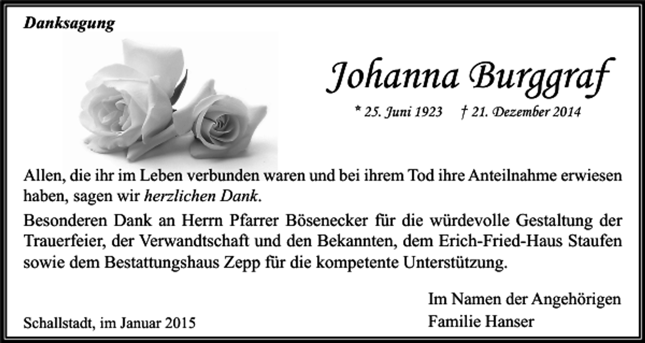 <p>Danksagung</p><p>Johanna Burggraf<br />* 25. Juni 1923</p><p>† 21. Dezember 2014</p><p>Allen, die ihr im Leben verbunden waren und bei ihrem Tod ihre Anteilnahme erwiesen<br />haben, sagen wir herzlichen Dank.<br />Besonderen Dank an Herrn Pfarrer Bösenecker für die würdevolle Gestaltung der<br />Trauerfeier, der Verwandtschaft und den Bekannten, dem Erich-Fried-Haus Staufen<br />sowie dem Bestattungshaus Zepp für die kompetente Unterstützung.<br />Schallstadt, im Januar 2015</p><p>Im Namen der Angehörigen<br />Familie Hanser</p>