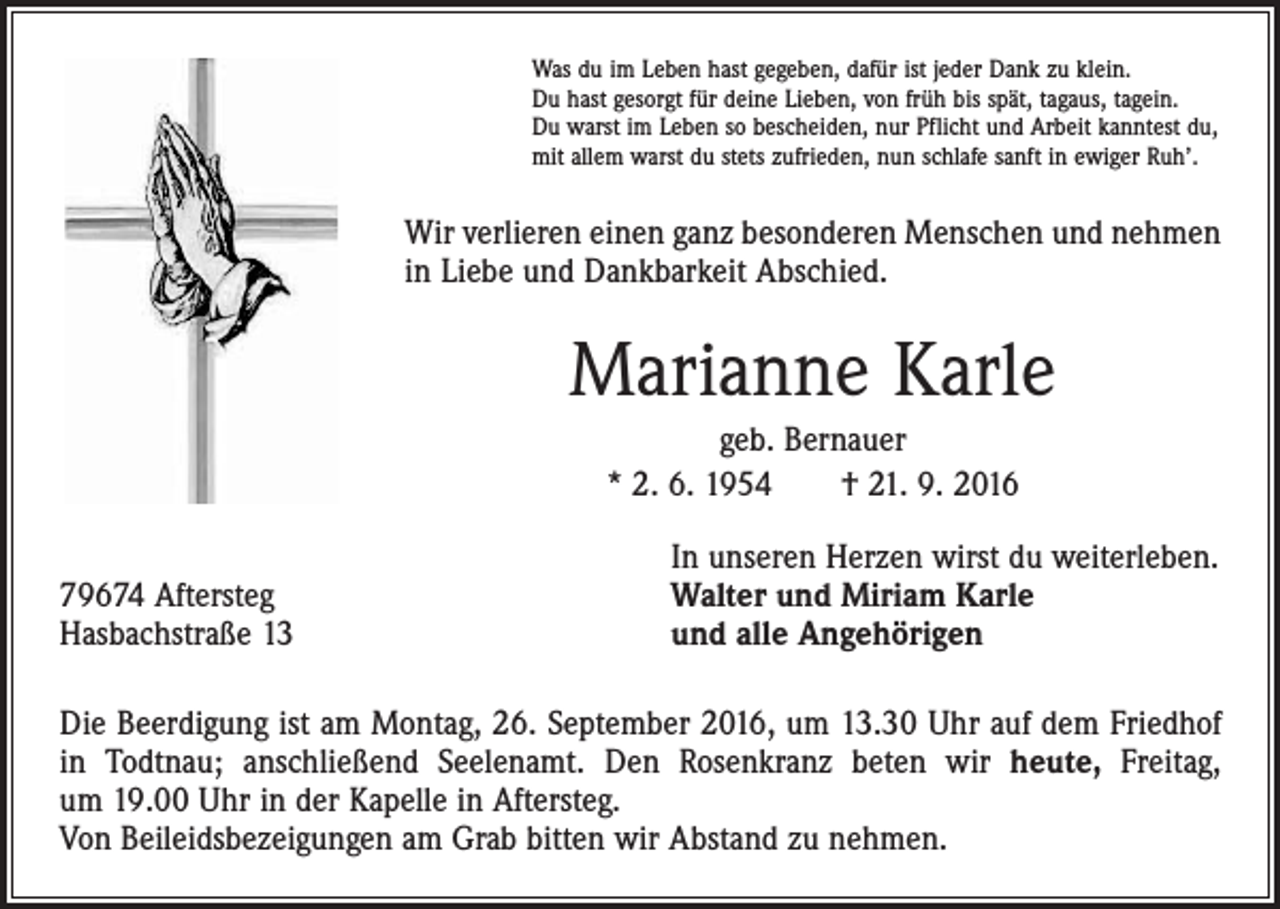 <p>Was du im Leben hast gegeben, dafür ist jeder Dank zu klein.<br />Du hast gesorgt für deine Lieben, von früh bis spät, tagaus, tagein.<br />Du warst im Leben so bescheiden, nur Pflicht und Arbeit kanntest du,<br />mit allem warst du stets zufrieden, nun schlafe sanft in ewiger Ruh’.</p><p>Wir verlieren einen ganz besonderen Menschen und nehmen<br />in Liebe und Dankbarkeit Abschied.</p><p>Marianne Karle<br />geb. Bernauer<br />* 2. 6. 1954 † 21. 9. 2016</p><p>79674 Aftersteg<br />Hasbachstraße 13</p><p>In unseren Herzen wirst du weiterleben.<br />Walter und Miriam Karle<br />und alle Angehörigen</p><p>Die Beerdigung ist am Montag, 26. September 2016, um 13.30 Uhr auf dem Friedhof<br />in Todtnau; anschließend Seelenamt. Den Rosenkranz beten wir heute, Freitag,<br />um 19.00 Uhr in der Kapelle in Aftersteg.<br />Von Beileidsbezeigungen am Grab bitten wir Abstand zu nehmen.</p>
