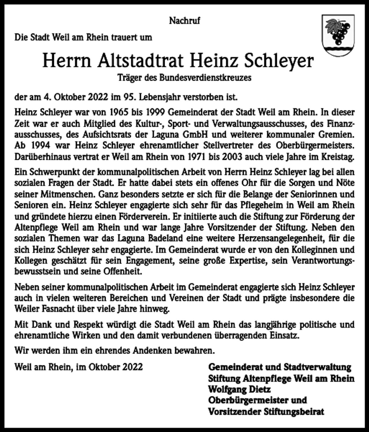 <p>Nachruf<br />Die Stadt Weil am Rhein trauert um</p><p>Herrn Altstadtrat Heinz Schleyer<br />Träger des Bundesverdienstkreuzes</p><p>der am 4. Oktober 2022 im 95. Lebensjahr verstorben ist.<br />Heinz Schleyer war von 1965 bis 1999 Gemeinderat der Stadt Weil am Rhein. In dieser<br />Zeit war er auch Mitglied des Kultur-, Sport- und Verwaltungsausschusses, des Finanz­<br />ausschusses, des Aufsichtsrats der Laguna GmbH und weiterer kommunaler Gremien.<br />Ab 1994 war Heinz Schleyer ehrenamtlicher Stellvertreter des Oberbürgermeisters.<br />­Darüberhinaus vertrat er Weil am Rhein von 1971 bis 2003 auch viele Jahre im Kreistag.<br />Ein Schwerpunkt der kommunalpolitischen Arbeit von Herrn Heinz Schleyer lag bei allen<br />sozialen Fragen der Stadt. Er hatte dabei stets ein offenes Ohr für die Sorgen und Nöte<br />seiner Mitmenschen. Ganz besonders setzte er sich für die Belange der Seniorinnen und<br />Senioren ein. Heinz Schleyer engagierte sich sehr für das Pflegeheim in Weil am Rhein<br />und gründete hierzu einen Förderverein. Er initiierte auch die Stiftung zur Förderung der<br />Altenpflege Weil am Rhein und war lange Jahre Vorsitzender der Stiftung. Neben den<br />sozialen Themen war das Laguna Badeland eine weitere Herzensangelegenheit, für die<br />sich Heinz Schleyer sehr engagierte. Im Gemeinderat wurde er von den Kolleginnen und<br />Kollegen geschätzt für sein Engagement, seine große Expertise, sein Verantwortungs­<br />bewusstsein und seine Offenheit.<br />Neben seiner kommunalpolitischen Arbeit im Gemeinderat engagierte sich Heinz Schleyer<br />auch in vielen weiteren Bereichen und Vereinen der Stadt und prägte insbesondere die<br />Weiler Fasnacht über viele Jahre hinweg.<br />Mit Dank und Respekt würdigt die Stadt Weil am Rhein das langjährige politische und<br />ehrenamtliche Wirken und den damit verbundenen überragenden Einsatz.<br />Wir werden ihm ein ehrendes Andenken bewahren.<br />Weil am Rhein, im Oktober 2022 Gemeinderat und Stadtverwaltung<br />Stiftung Altenpflege Weil am Rhein<br />Wolfgang Dietz<br />Oberbürgermeister und<br />Vorsitzender Stiftungsbeirat</p>