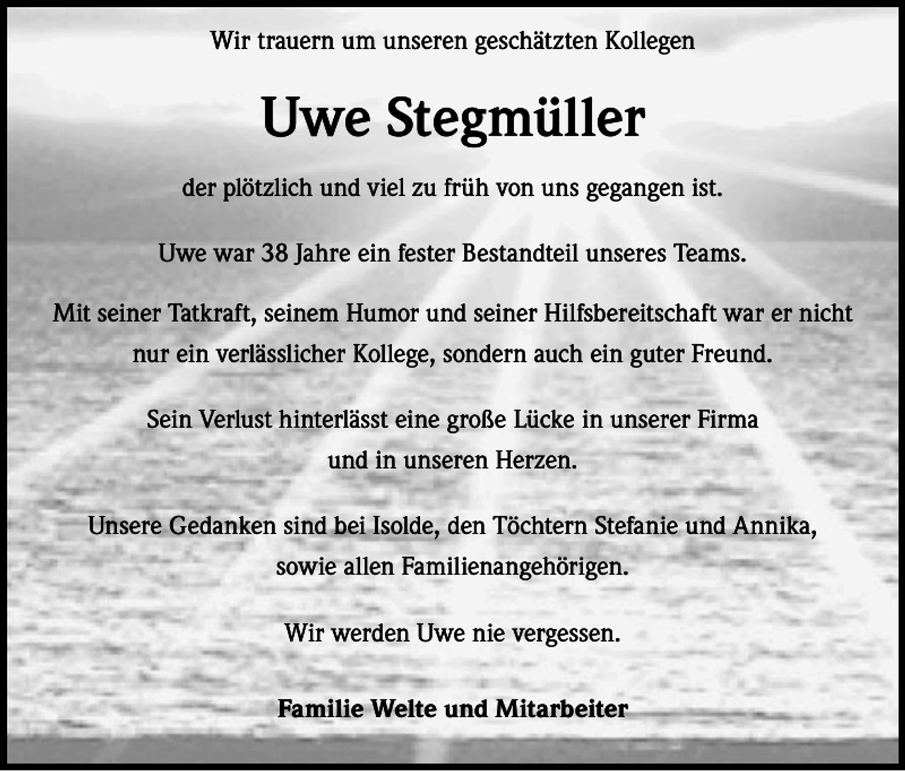 <p>Wir trauern um unseren geschätzten Kollegen</p><p>Uwe Stegmüller<br />der plötzlich und viel zu früh von uns gegangen ist.<br />Uwe war 38 Jahre ein fester Bestandteil unseres Teams.<br />Mit seiner Tatkraft, seinem Humor und seiner Hilfsbereitschaft war er nicht<br />nur ein verlässlicher Kollege, sondern auch ein guter Freund.<br />Sein Verlust hinterlässt eine große Lücke in unserer Firma<br />und in unseren Herzen.<br />Unsere Gedanken sind bei Isolde, den Töchtern Stefanie und Annika,<br />sowie allen Familienangehörigen.<br />Wir werden Uwe nie vergessen.<br />Familie Welte und Mitarbeiter</p>