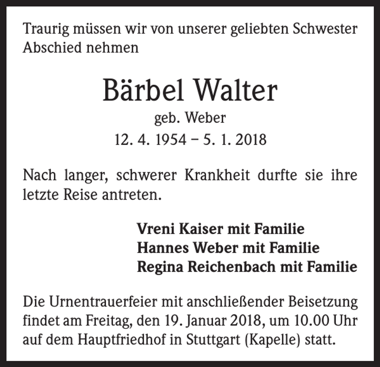 <p>Traurig müssen wir von unserer geliebten Schwester<br />Abschied nehmen</p><p>Bärbel Walter<br />geb. Weber<br />12. 4. 1954 – 5. 1. 2018</p><p>Nach langer, schwerer Krankheit durfte sie ihre<br />letzte Reise antreten.<br />Vreni Kaiser mit Familie<br />Hannes Weber mit Familie<br />Regina Reichenbach mit Familie<br />Die Urnentrauerfeier mit anschließender Beisetzung<br />­findet am Freitag, den 19. Januar 2018, um 10.00 Uhr<br />auf dem Hauptfriedhof in Stuttgart (Kapelle) statt.</p>