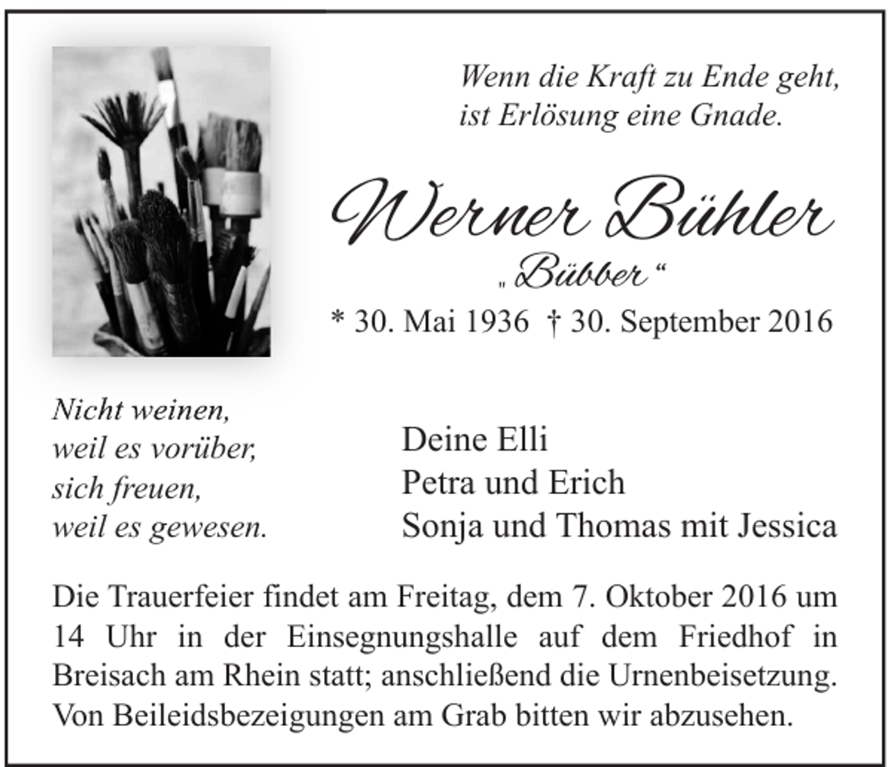 <p>Wenn die Kraft zu Ende geht,<br />ist Erlösung eine Gnade.</p><p>Werner Bühler<br />„ Bübber “</p><p>* 30. Mai 1936 † 30. September 2016<br />Nicht weinen,<br />weil es vorüber,<br />sich freuen,<br />weil es gewesen.</p><p>Deine Elli<br />Petra und Erich<br />Sonja und Thomas mit Jessica</p><p>Die Trauerfeier findet am Freitag, dem 7. Oktober 2016 um<br />14 Uhr in der Einsegnungshalle auf dem Friedhof in<br />Breisach am Rhein statt; anschließend die Urnenbeisetzung.<br />Von Beileidsbezeigungen am Grab bitten wir abzusehen.</p>