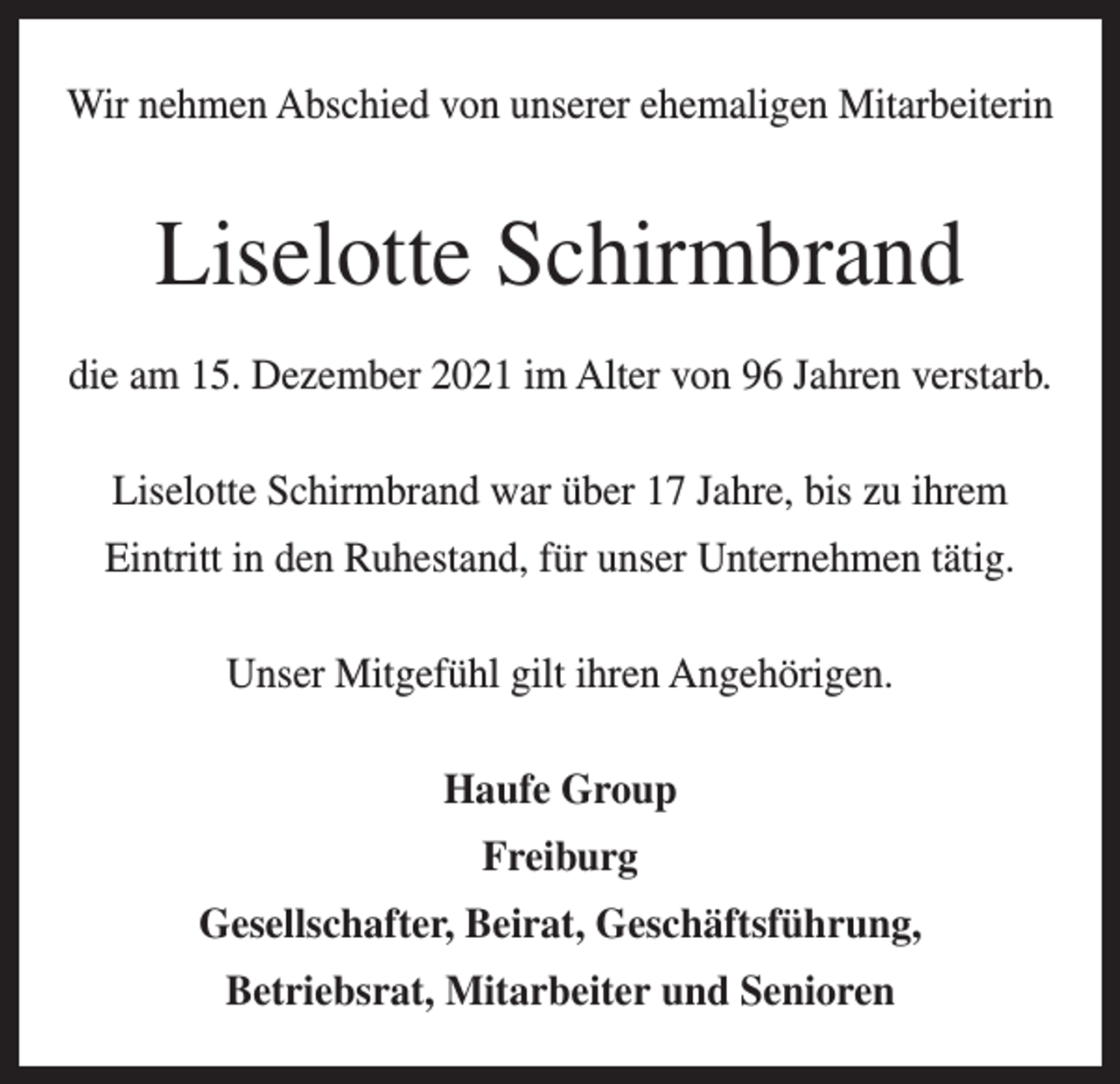 <p>Wir nehmen Abschied von unserer ehemaligen Mitarbeiterin</p><p>Liselotte Schirmbrand<br />die am 15. Dezember 2021 im Alter von 96 Jahren verstarb.<br />Liselotte Schirmbrand war über 17 Jahre, bis zu ihrem<br />Eintritt in den Ruhestand, für unser Unternehmen tätig.<br />Unser Mitgefühl gilt ihren Angehörigen.<br />Haufe Group<br />Freiburg<br />Gesellschafter, Beirat, Geschäftsführung,<br />Betriebsrat, Mitarbeiter und Senioren</p>