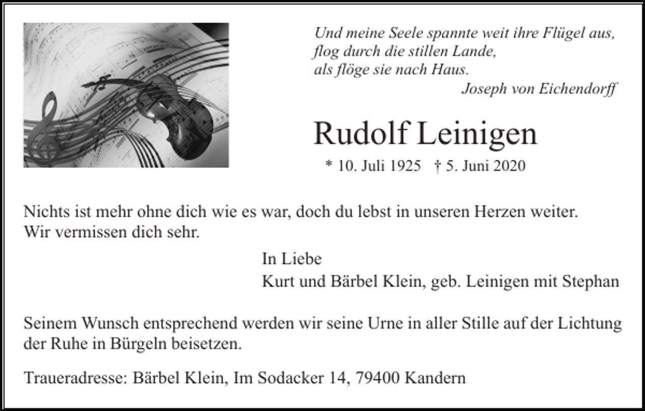 <p>Und meine Seele spannte weit ihre Flügel aus,<br />flog durch die stillen Lande,<br />als flöge sie nach Haus.<br />Joseph von Eichendorff</p><p>Rudolf Leinigen<br />* 10. Juli 1925 † 5. Juni 2020</p><p>Nichts ist mehr ohne dich wie es war, doch du lebst in unseren Herzen weiter.<br />Wir vermissen dich sehr.<br />In Liebe<br />Kurt und Bärbel Klein, geb. Leinigen mit Stephan<br />Seinem Wunsch entsprechend werden wir seine Urne in aller Stille auf der Lichtung<br />der Ruhe in Bürgeln beisetzen.<br />Traueradresse: Bärbel Klein, Im Sodacker 14, 79400 Kandern</p>