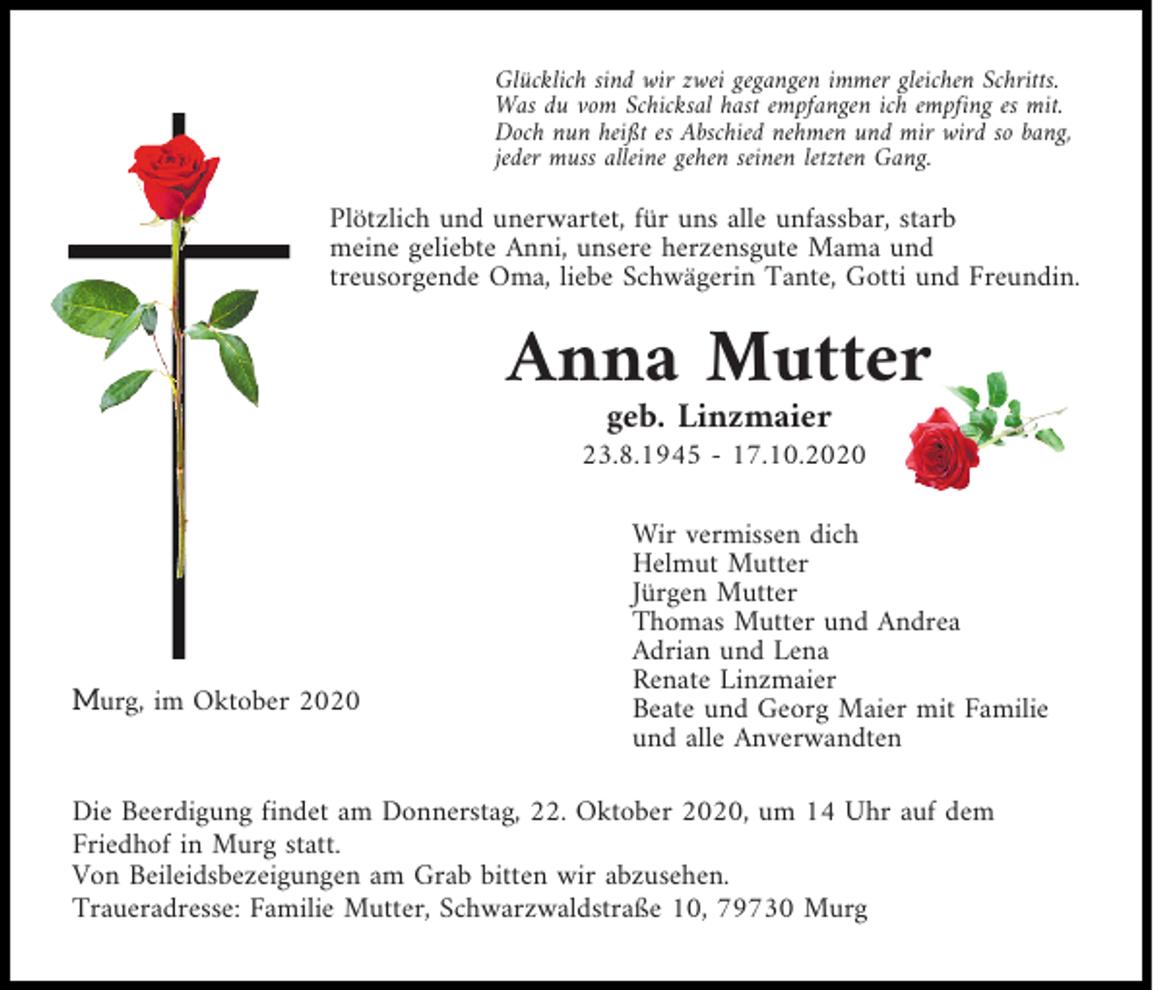 <p>Glücklich sind wir zwei gegangen immer gleichen Schritts.<br />Was du vom Schicksal hast empfangen ich empfing es mit.<br />Doch nun heißt es Abschied nehmen und mir wird so bang,<br />jeder muss alleine gehen seinen letzten Gang.</p><p>Plötzlich und unerwartet, für uns alle unfassbar, starb<br />meine geliebte Anni, unsere herzensgute Mama und<br />treusorgende Oma, liebe Schwägerin Tante, Gotti und Freundin.</p><p>Anna Mutter<br />geb. Linzmaier</p><p>23.8.1945 - 17.10.2020</p><p>Murg, im Oktober 2020</p><p>Wir vermissen dich<br />Helmut Mutter<br />Jürgen Mutter<br />Thomas Mutter und Andrea<br />Adrian und Lena<br />Renate Linzmaier<br />Beate und Georg Maier mit Familie<br />und alle Anverwandten</p><p>Die Beerdigung findet am Donnerstag, 22. Oktober 2020, um 14 Uhr auf dem<br />Friedhof in Murg statt.<br />Von Beileidsbezeigungen am Grab bitten wir abzusehen.<br />Traueradresse: Familie Mutter, Schwarzwaldstraße 10, 79730 Murg</p>