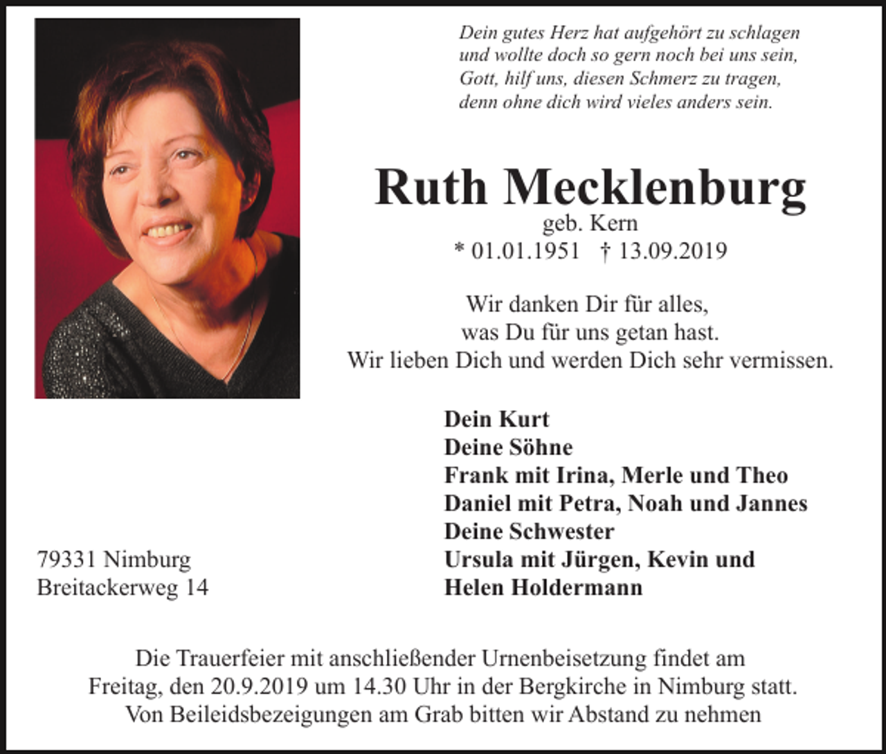 <p>Dein gutes Herz hat aufgehört zu schlagen<br />und wollte doch so gern noch bei uns sein,<br />Gott, hilf uns, diesen Schmerz zu tragen,<br />denn ohne dich wird vieles anders sein.</p><p>Ruth Mecklenburg<br />geb. Kern<br />* 01.01.1951 † 13.09.2019</p><p>Wir danken Dir für alles,<br />was Du für uns getan hast.<br />Wir lieben Dich und werden Dich sehr vermissen.</p><p>79331 Nimburg<br />Breitackerweg 14</p><p>Dein Kurt<br />Deine Söhne<br />Frank mit Irina, Merle und Theo<br />Daniel mit Petra, Noah und Jannes<br />Deine Schwester<br />Ursula mit Jürgen, Kevin und<br />Helen Holdermann</p><p>Die Trauerfeier mit anschließender Urnenbeisetzung findet am<br />Freitag, den 20.9.2019 um 14.30 Uhr in der Bergkirche in Nimburg statt.<br />Von Beileidsbezeigungen am Grab bitten wir Abstand zu nehmen</p>