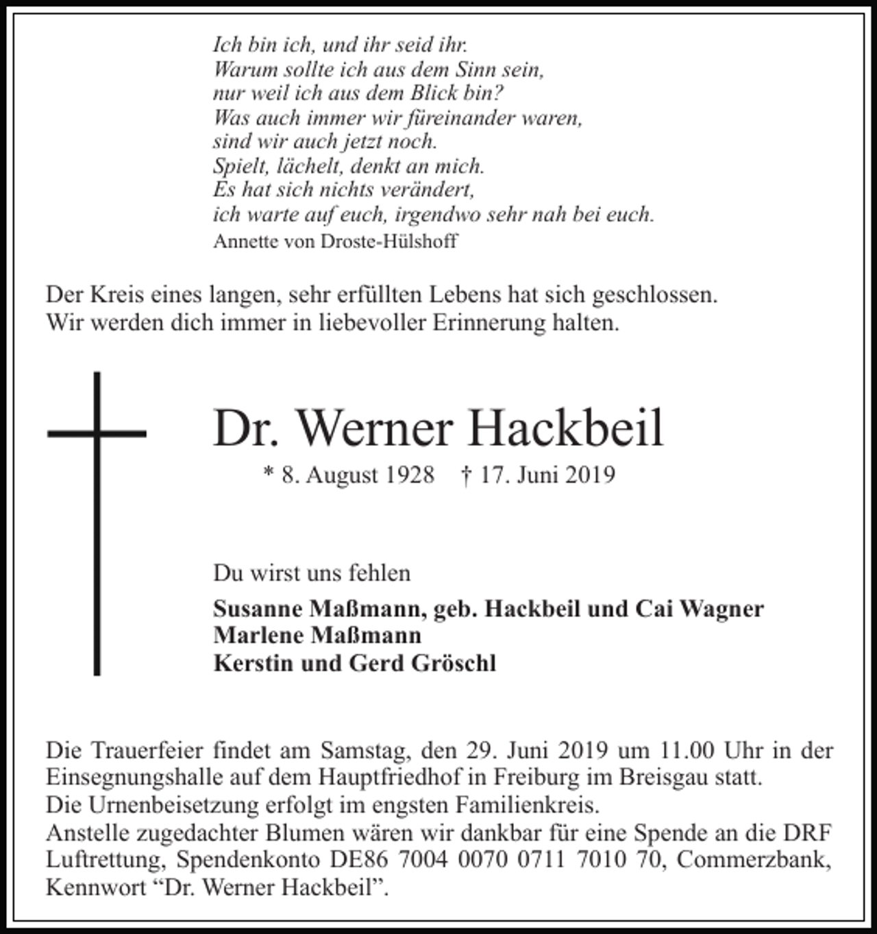 <p>Ich bin ich, und ihr seid ihr.<br />Warum sollte ich aus dem Sinn sein,<br />nur weil ich aus dem Blick bin?<br />Was auch immer wir füreinander waren,<br />sind wir auch jetzt noch.<br />Spielt, lächelt, denkt an mich.<br />Es hat sich nichts verändert,<br />ich warte auf euch, irgendwo sehr nah bei euch.<br />Annette von Droste-Hülshoff</p><p>Der Kreis eines langen, sehr erfüllten Lebens hat sich geschlossen.<br />Wir werden dich immer in liebevoller Erinnerung halten.</p><p>Dr. Werner Hackbeil<br />* 8. August 1928</p><p>† 17. Juni 2019</p><p>Du wirst uns fehlen<br />Susanne Maßmann, geb. Hackbeil und Cai Wagner<br />Marlene Maßmann<br />Kerstin und Gerd Gröschl<br />Die Trauerfeier findet am Samstag, den 29. Juni 2019 um 11.00 Uhr in der<br />Einsegnungshalle auf dem Hauptfriedhof in Freiburg im Breisgau statt.<br />Die Urnenbeisetzung erfolgt im engsten Familienkreis.<br />Anstelle zugedachter Blumen wären wir dankbar für eine Spende an die DRF<br />Luftrettung, Spendenkonto DE86 7004 007711 7010 70, Commerzbank,<br />Kennwort “Dr. Werner Hackbeil”.</p>