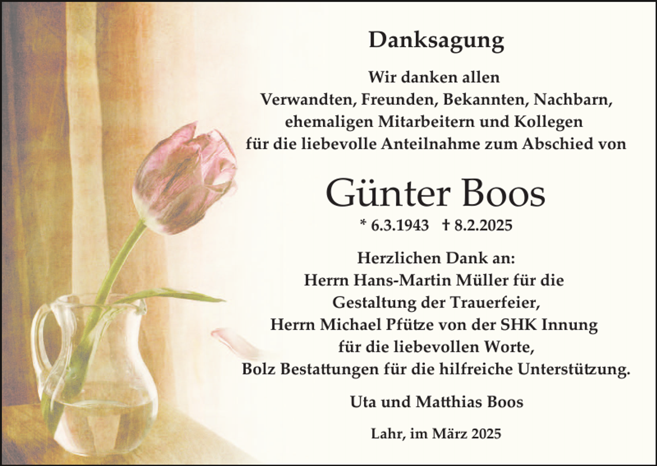<p>Danksagung<br />Wir danken allen<br />Verwandten, Freunden, Bekannten, Nachbarn,<br />ehemaligen Mitarbeitern und Kollegen<br />für die liebevolle Anteilnahme zum Abschied von</p>
<p>Günter Boos<br />* 6.3.1943 † 8.2.2025</p>
<p>Herzlichen Dank an:<br />Herrn Hans­Martin Müller für die<br />Gestaltung der Trauerfeier,<br />Herrn Michael Pfütze von der SHK Innung<br />für die liebevollen Worte,<br />Bolz Bestattungen für die hilfreiche Unterstützung.<br />Uta und Mathias Boos<br />Lahr, im März 2025</p>