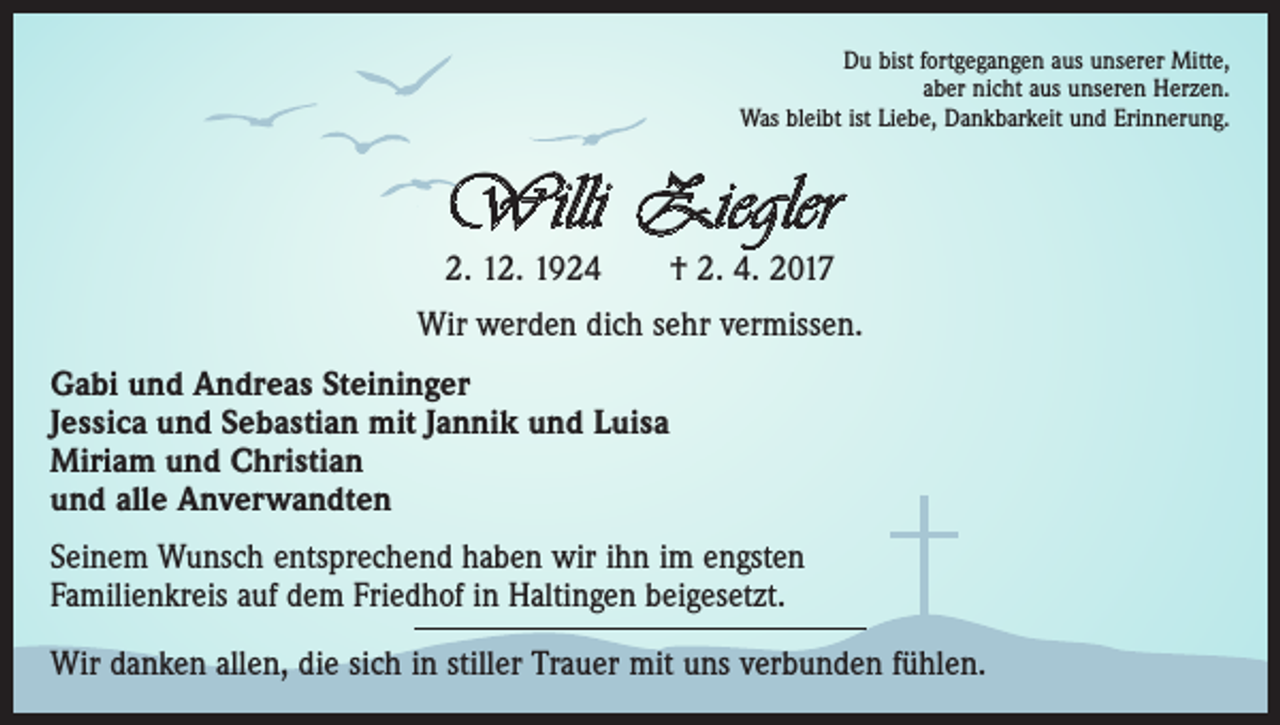 <p>Du bist fortgegangen aus unserer Mitte,<br />aber nicht aus unseren Herzen.<br />Was bleibt ist Liebe, Dankbarkeit und Erinnerung.</p><p>Willi Ziegler<br />2. 12. 1924 † 2. 4. 2017</p><p>Wir werden dich sehr vermissen.<br />Gabi und Andreas Steininger<br />Jessica und Sebastian mit Jannik und Luisa<br />Miriam und Christian<br />und alle Anverwandten<br />Seinem Wunsch entsprechend haben wir ihn im engsten<br />Familienkreis auf dem Friedhof in Haltingen beigesetzt.<br />Wir danken allen, die sich in stiller Trauer mit uns verbunden fühlen.</p>
