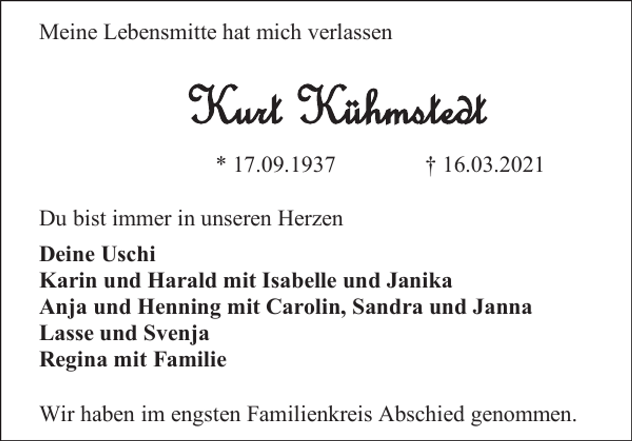 <p>Meine Lebensmitte hat mich verlassen</p><p>Kurt Kühmstedt<br />* 17.09.1937</p><p>† 16.03.2021</p><p>Du bist immer in unseren Herzen<br />Deine Uschi<br />Karin und Harald mit Isabelle und Janika<br />Anja und Henning mit Carolin, Sandra und Janna<br />Lasse und Svenja<br />Regina mit Familie<br />Wir haben im engsten Familienkreis Abschied genommen.</p>