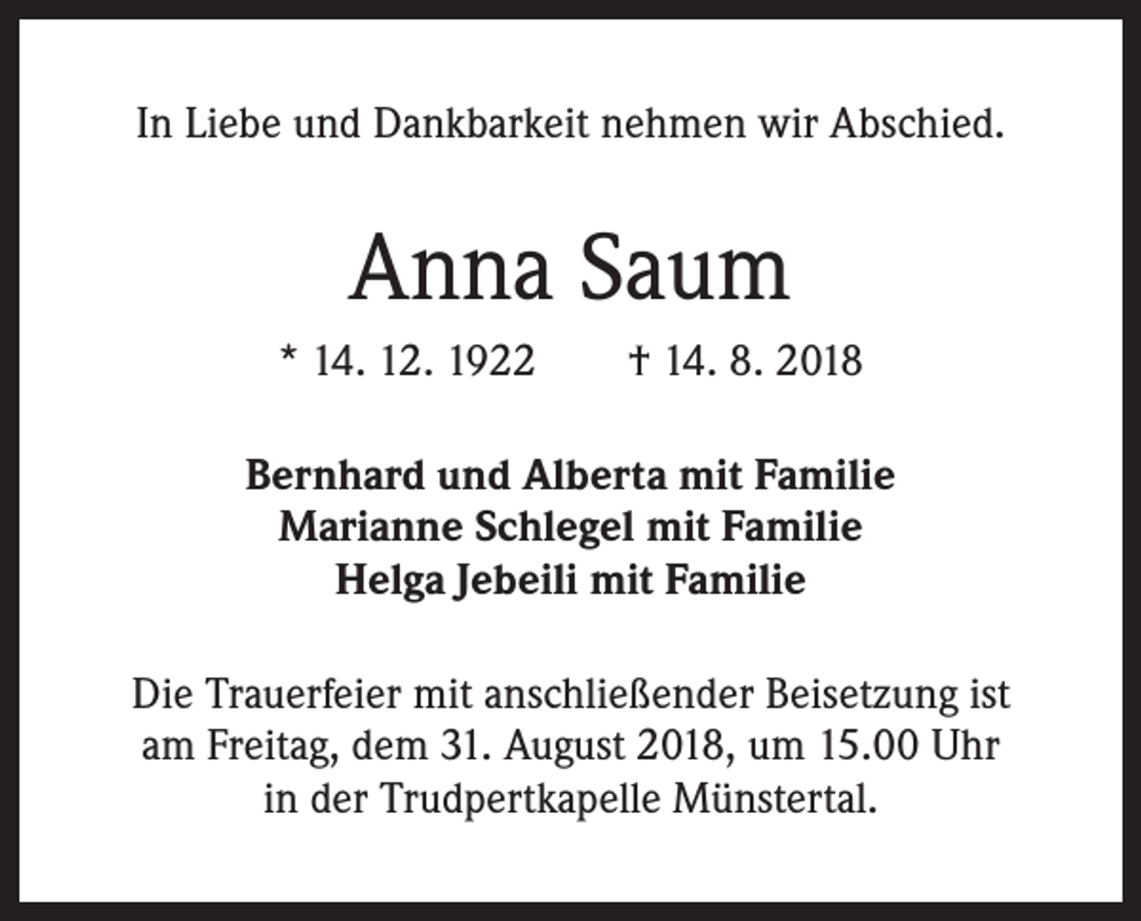 <p>In Liebe und Dankbarkeit nehmen wir Abschied.</p><p>Anna Saum<br />* 14. 12. 1922 † 14. 8. 2018<br />Bernhard und Alberta mit Familie<br />Marianne Schlegel mit Familie<br />Helga Jebeili mit Familie<br />Die Trauerfeier mit anschließender Beisetzung ist<br />am Freitag, dem 31. August 2018, um 15.00 Uhr<br />in der Trudpertkapelle Münstertal.</p>