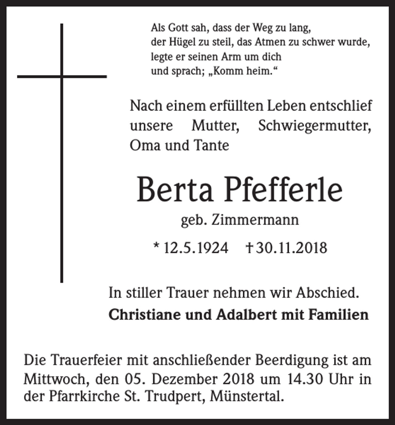<p>Als Gott sah, dass der Weg zu lang,<br />der Hügel zu steil, das Atmen zu schwer wurde,<br />legte er seinen Arm um dich<br />und sprach; „Komm heim.“</p><p>Nach einem erfüllten Leben entschlief<br />unsere Mutter, Schwiegermutter,<br />Oma und Tante</p><p>Berta Pfefferle<br />geb. Zimmermann</p><p>* 12.5.1924</p><p>† 30.11.2018</p><p>In stiller Trauer nehmen wir Abschied.<br />Christiane und Adalbert mit Familien<br />Die Trauerfeier mit anschließender Beerdigung ist am<br />Mittwoch, den 05. Dezember 2018 um 14.30 Uhr in<br />der P<br />­ farrkirche St. Trudpert, Münstertal.</p>