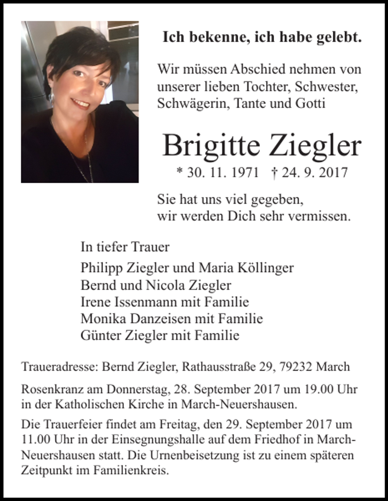 <p>IIch<br />c h bekenne,<br />b e k e n n e, iich<br />c h habe<br />h a b e gelebt.<br />g el e bt.<br />Wir mmüssen<br />Wir<br />üss e n AAbschied<br />bs c hi e d n enehmen<br />h m e n vvon<br />on<br />uunserer<br />ns er er lilieben<br />e b e n Tochter,<br />T o c ht er, Schwester,<br />S c h w est er,<br />SSchwägerin,<br />c h w ä g eri n, Tante<br />Ta nt e uund<br />n d Gotti<br />G otti</p><p>Bri<br />gitt e Zi<br />e gl er<br />Brigitte<br />Ziegler<br />*<br />* 330.<br />0. 111.<br />1. 11971<br />9 7 1 †† 224.<br />4. 9.<br />9. 22</p><p>Si<br />e hhat<br />at uuns<br />ns vi<br />el ggegeben,<br />e g e b e n,<br />Sie<br />viel<br />wir<br />er d e n Di<br />c h s sehr<br />e hr vvermissen.<br />er miss e n.<br />wir wwerden<br />Dich<br />tiefer<br />IInn ti<br />ef er Trauer<br />Tr a u er<br />PPhilipp<br />hili p p Ziegler<br />Zi e gl er uund<br />n d Maria<br />M ari a Köllinger<br />K ölli n g er<br />BBernd<br />er n d uund<br />n d Nicola<br />Ni c ol a Zi<br />Ziegler<br />e gl er<br />Irene<br />Ir<br />e n e Iss<br />Issenmann<br />e n m a n n mit<br />mit Familie<br />F a mili e<br />MMonika<br />o ni k a DDanzeisen<br />a n z eis e n mit<br />mitF Familie<br />a mili e<br />GGünter<br />ü nt er ZiZiegler<br />e gl er mit<br />mit FFamilie<br />a mil i e<br />Traueradresse:<br />Tr<br />a u er a dr ess e: Bernd<br />B er n d Zi<br />Ziegler,<br />e gl er, Rathausstraße<br />R at h a usstr a ß e 229,<br />9, 779232<br />9 2 3 2 March<br />M ar c h<br />R os e n kr a n z aam<br />Rosenkranz<br />m Donnerstag,<br />D o n n erst a g, 28.<br />2 8. September<br />S e pt e m b er 2017<br />2 0 1 7 um<br />u m 119.00<br />9. UUhr<br />hr<br />iinn der<br />d er Katholischen<br />K at h olis c h e n Kirche<br />Kir c he iinn March-Neuershausen.<br />M ar c h- N e u ers h a us e n .<br />Di e TrTrauerfeier<br />Die<br />a u erf ei er fifindet<br />n d et aam<br />m Freitag,<br />Fr eit a g, den<br />d e n 29.<br />2 9. September<br />S e pt e m ber 2017<br />2 0 1 7 um<br />u m<br />. Uhr<br />U hr iin<br />n dder<br />er Einsegnungshalle<br />Ei ns e g n u n gs h all e aauf<br />uf ddem<br />e m Friedhof<br />Fri e d h of iin<br />n MarchM ar c h11.00<br />N e u ers h a us e n ststatt.<br />att. Di<br />e UUrnenbeisetzung<br />r n e n b eis et z u n g ist zu<br />z u einem<br />ei n em s späteren<br />p ät er e n<br />Neuershausen<br />Die<br />Z eit p u n kt i im<br />m FFamilienkreis.<br />a mili e n kr e is.<br />Zeitpunkt</p>