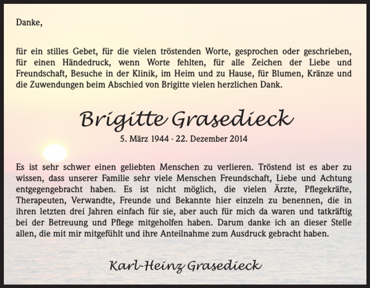 <p>Danke,<br />für ein stilles Gebet, für die vielen tröstenden Worte, gesprochen oder geschrieben,<br />für einen Händedruck, wenn Worte fehlten, für alle Zeichen der Liebe und<br />Freundschaft, Besuche in der Klinik, im Heim und zu Hause, für Blumen, Kränze und<br />die Zuwendungen beim Abschied von Brigitte vielen herzlichen Dank.</p><p>Brigitte Grasedieck<br />5. März 1944 - 22. Dezember 2014</p><p>Es ist sehr schwer einen geliebten Menschen zu verlieren. Tröstend ist es aber zu<br />wissen, dass unserer Familie sehr viele Menschen Freundschaft, Liebe und Achtung<br />entgegengebracht haben. Es ist nicht möglich, die vielen Ärzte, Pflegekräfte,<br />Therapeuten, Verwandte, Freunde und Bekannte hier einzeln zu benennen, die in<br />ihren letzten drei Jahren einfach für sie, aber auch für mich da waren und tatkräftig<br />bei der Betreuung und Pflege mitgeholfen haben. Darum danke ich an dieser Stelle<br />allen, die mit mir mitgefühlt und ihre Anteilnahme zum Ausdruck gebracht haben.</p><p>Karl-Heinz Grasedieck</p>