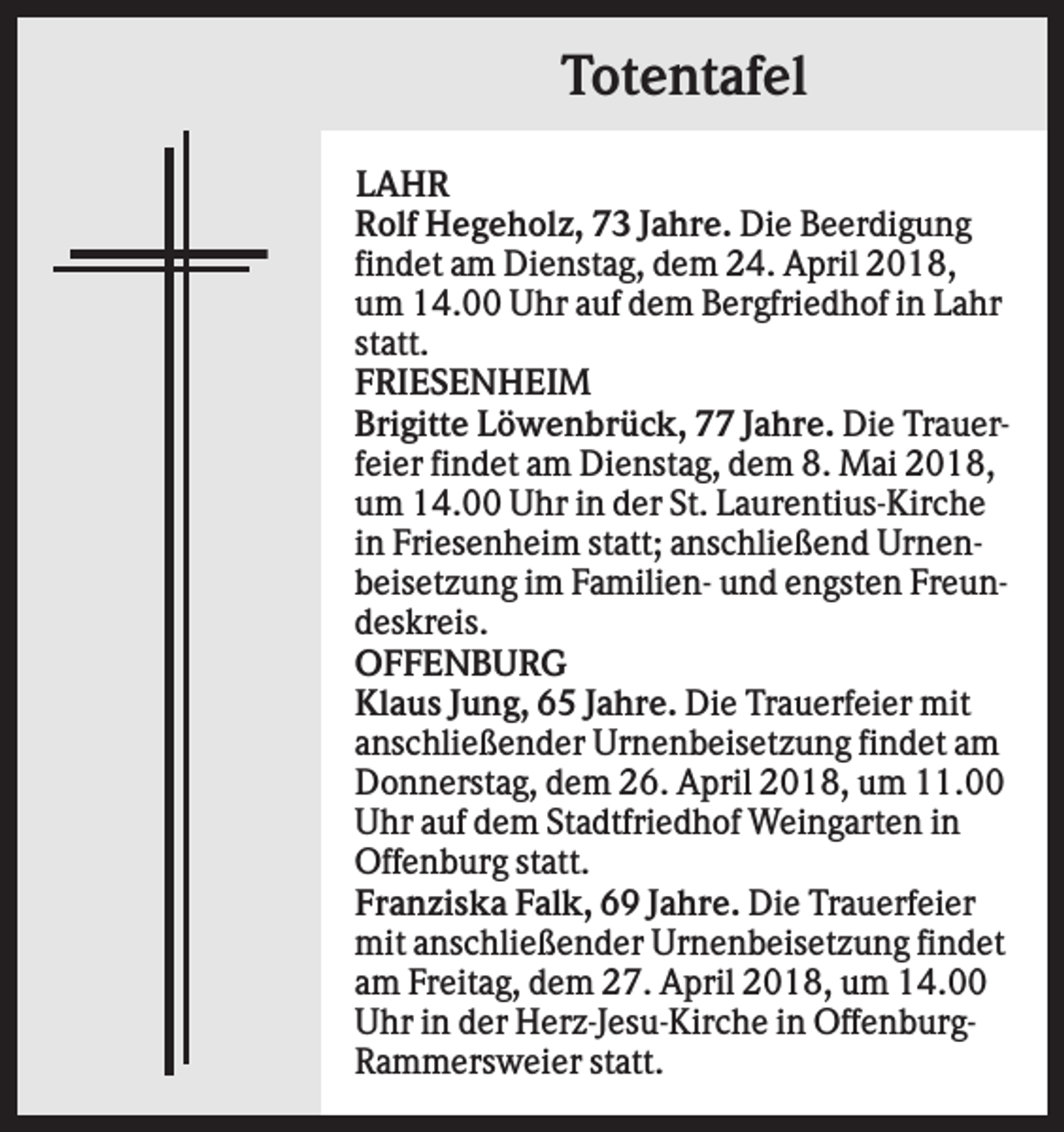 <p>Totentafel<br />LAHR<br />Rolf Hegeholz, 73 Jahre. Die Beerdigung<br />findet am Dienstag, dem 24. April 2018,<br />um 14.00 Uhr auf dem Bergfriedhof in Lahr<br />statt.<br />FRIESENHEIM<br />Brigitte Löwenbrück, 77 Jahre. Die Trauerfeier findet am Dienstag, dem 8. Mai 2018,<br />um 14.00 Uhr in der St. Laurentius-Kirche<br />in Friesenheim statt; anschließend Urnenbeisetzung im Familien- und engsten Freundeskreis.<br />OFFENBURG<br />Klaus Jung, 65 Jahre. Die Trauerfeier mit<br />anschließender Urnenbeisetzung findet am<br />Donnerstag, dem 26. April 2018, um 11.00<br />Uhr auf dem Stadtfriedhof Weingarten in<br />Offenburg statt.<br />Franziska Falk, 69 Jahre. Die Trauerfeier<br />mit anschließender Urnenbeisetzung findet<br />am Freitag, dem 27. April 2018, um 14.00<br />Uhr in der Herz-Jesu-Kirche in OffenburgRammersweier statt.</p>