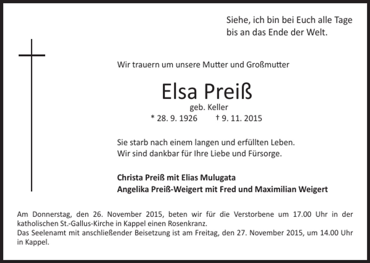 <p>ich bin bei Euch alle Tage<br />bis an das Ende der Welt.</p><p>Wir trauern um unsere Mutter und Großmutter</p><p>Siehe,</p><p>Elsa Preiß</p><p>geb. Keller<br />* 28. 9. 1926 † 9. 11. 2015</p><p>Sie starb nach einem langen und erfüllten Leben.<br />Wir sind dankbar für Ihre Liebe und Fürsorge.</p><p>Christa Preiß mit Elias Mulugata<br />Angelika Preiß-Weigert mit Fred und Maximilian Weigert</p><p>Am Donnerstag, den 26. November 2015, beten wir für die Verstorbene um 17.00 Uhr in der<br />katholischen St.-Gallus-Kirche in Kappel einen Rosenkranz.<br />Das Seelenamt mit anschließender Beisetzung ist am Freitag, den 27. November 2015, um 14.00 Uhr<br />in Kappel.</p>