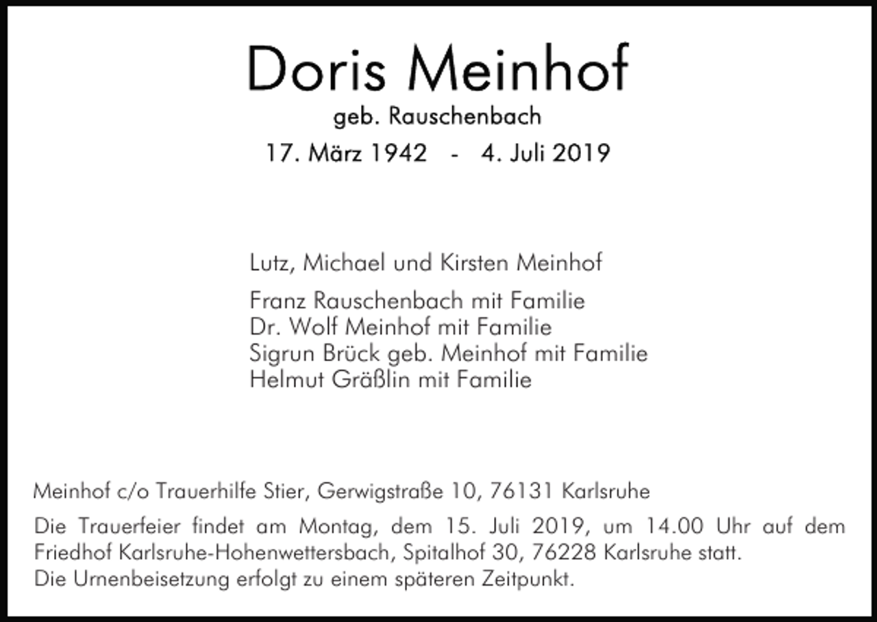 <p>Lutz, Michael und Kirsten Meinhof<br />Franz Rauschenbach mit Familie<br />Dr. Wolf Meinhof mit Familie<br />Sigrun Brück geb. Meinhof mit Familie<br />Helmut Gräßlin mit Familie</p><p>Meinhof c/o Trauerhilfe Stier, Gerwigstraße 10, 76131 Karlsruhe<br />Die Trauerfeier findet am Montag, dem 15. Juli 2019, um 14.00 Uhr auf dem<br />Friedhof Karlsruhe-Hohenwettersbach, Spitalhof 30, 76228 Karlsruhe statt.<br />Die Urnenbeisetzung erfolgt zu einem späteren Zeitpunkt.</p>