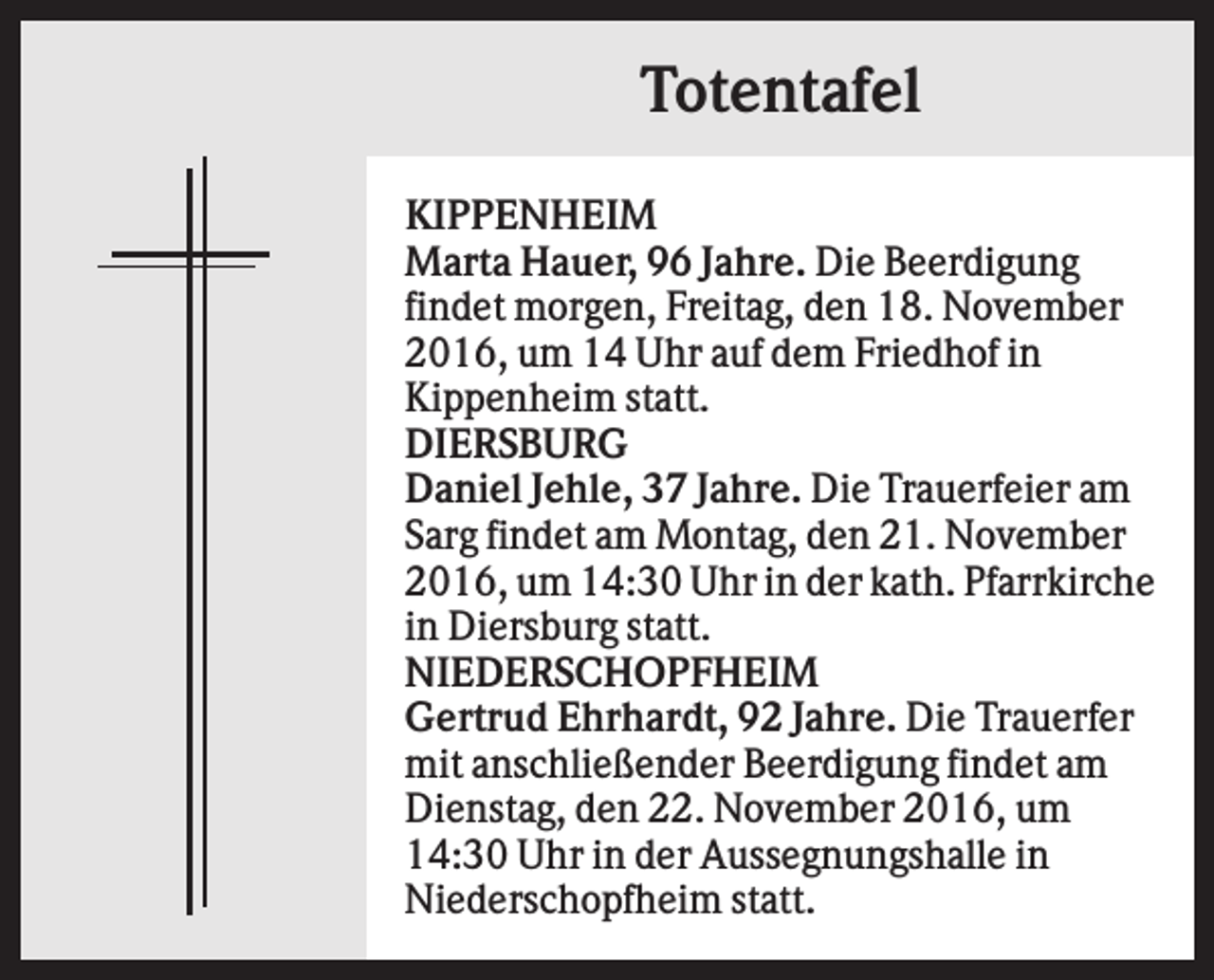<p>Totentafel<br />KIPPENHEIM<br />Marta Hauer, 96 Jahre. Die Beerdigung<br />findet morgen, Freitag, den 18. November<br />2016, um 14 Uhr auf dem Friedhof in<br />Kippenheim statt.<br />DIERSBURG<br />Daniel Jehle, 37 Jahre. Die Trauerfeier am<br />Sarg findet am Montag, den 21. November<br />2016, um 14:30 Uhr in der kath. Pfarrkirche<br />in Diersburg statt.<br />NIEDERSCHOPFHEIM<br />Gertrud Ehrhardt, 92 Jahre. Die Trauerfer<br />mit anschließender Beerdigung findet am<br />Dienstag, den 22. November 2016, um<br />14:30 Uhr in der Aussegnungshalle in<br />Niederschopfheim statt.</p>