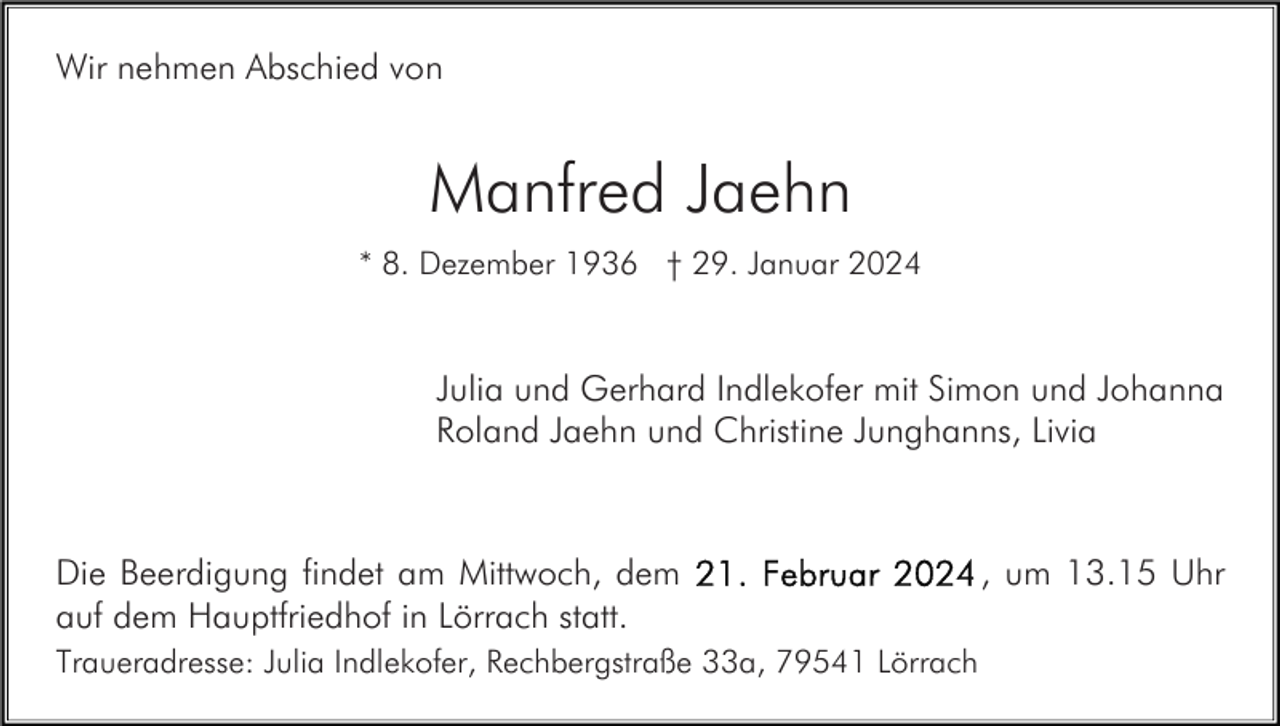 <p>Wir nehmen Abschied von</p><p>Manfred Jaehn<br />* 8. Dezember 1936 † 29. Januar 2024</p><p>Julia und Gerhard Indlekofer mit Simon und Johanna<br />Roland Jaehn und Christine Junghanns, Livia</p><p>Die Beerdigung findet am Mittwoch, dem<br />auf dem Hauptfriedhof in Lörrach statt.<br />Traueradresse: Julia Indlekofer, Rechbergstraße 33a, 79541 Lörrach</p><p>, um 13.15 Uhr</p>