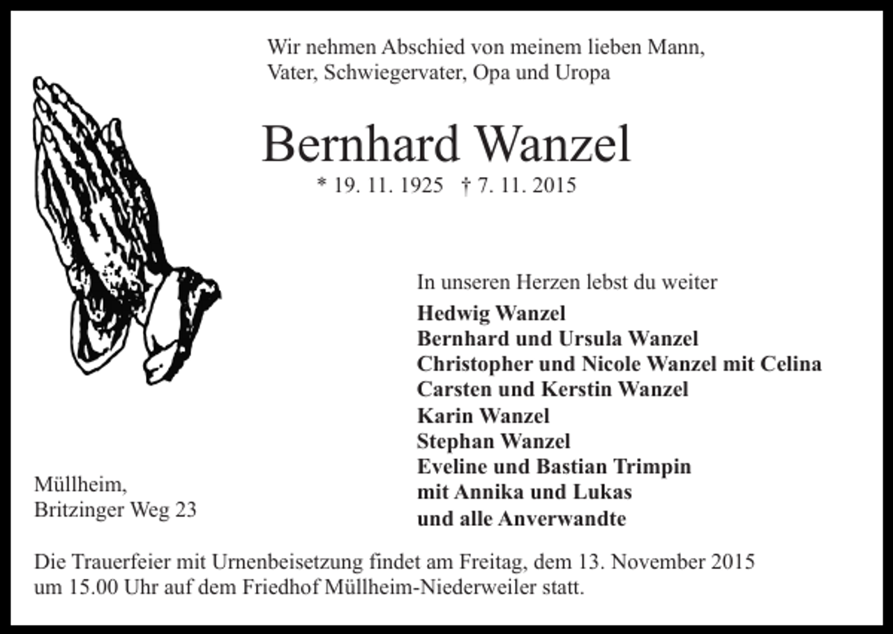 <p>Wir nehmen Abschied von meinem lieben Mann,<br />Vater, Schwiegervater, Opa und Uropa</p><p>Bernhard Wanzel<br />* 19. 11. 1925 † 7. 11. 2015</p><p>Müllheim,<br />Britzinger Weg 23</p><p>In unseren Herzen lebst du weiter<br />Hedwig Wanzel<br />Bernhard und Ursula Wanzel<br />Christopher und Nicole Wanzel mit Celina<br />Carsten und Kerstin Wanzel<br />Karin Wanzel<br />Stephan Wanzel<br />Eveline und Bastian Trimpin<br />mit Annika und Lukas<br />und alle Anverwandte</p><p>Die Trauerfeier mit Urnenbeisetzung findet am Freitag, dem 13. November 2015<br />um 15.00 Uhr auf dem Friedhof Müllheim-Niederweiler statt.</p>