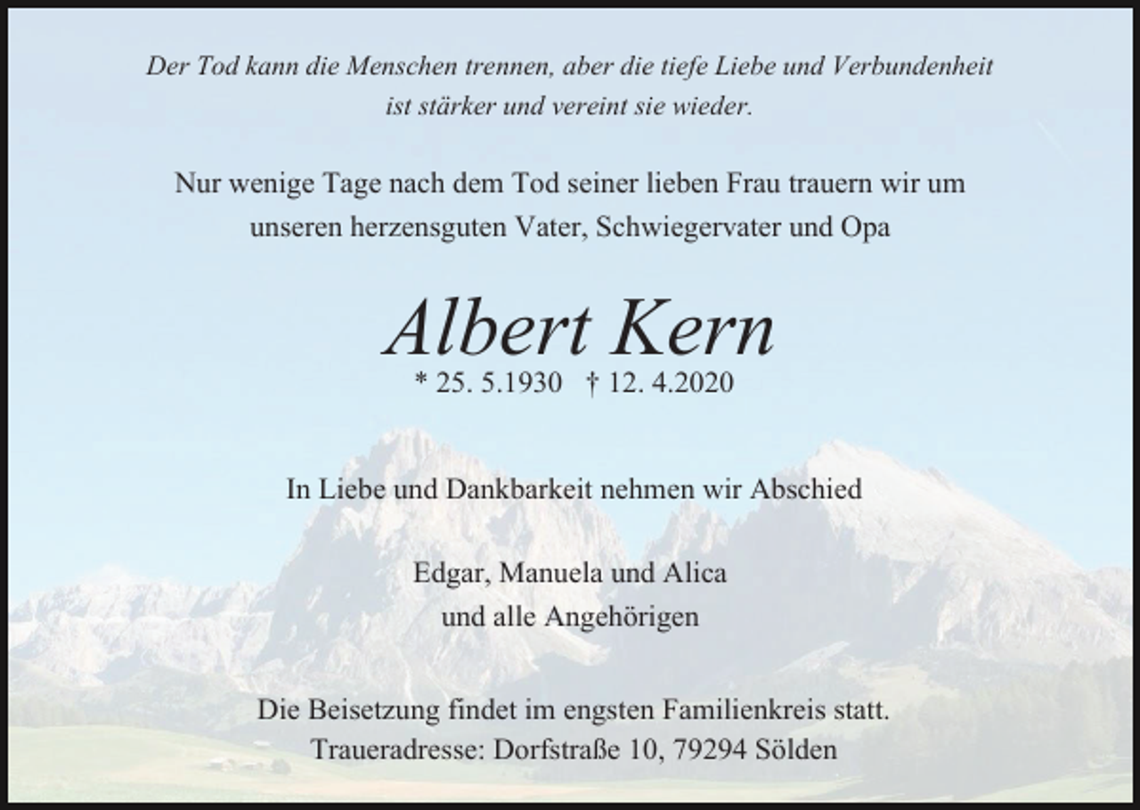 <p>Der Tod kann die Menschen trennen, aber die tiefe Liebe und Verbundenheit<br />ist stärker und vereint sie wieder.</p><p>Nur wenige Tage nach dem Tod seiner lieben Frau trauern wir um<br />unseren herzensguten Vater, Schwiegervater und Opa</p><p>Albert Kern<br />* 25. 5.1930 † 12. 4.2020</p><p>In Liebe und Dankbarkeit nehmen wir Abschied<br />Edgar, Manuela und Alica<br />und alle Angehörigen<br />Die Beisetzung findet im engsten Familienkreis statt.<br />Traueradresse: Dorfstraße 10, 79294 Sölden</p>