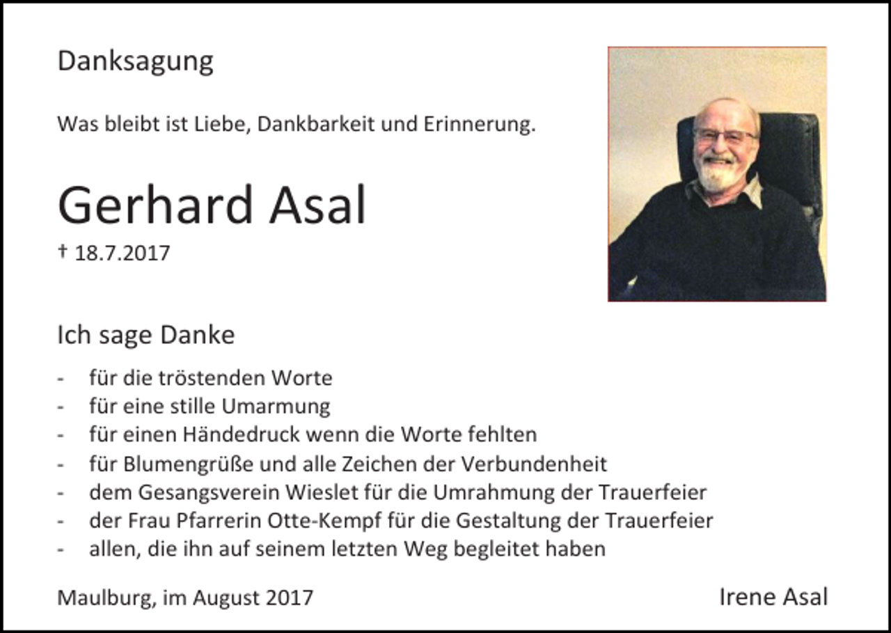 <p>Danksagung<br />Was bleibt ist Liebe, Dankbarkeit und Erinnerung.</p><p>Gerhard Asal<br />† 18.7.2017</p><p>Ich sage Danke<br />-</p><p>für die tröstenden Worte<br />für eine stille Umarmung<br />für einen Händedruck wenn die Worte fehlten<br />für Blumengrüße und alle Zeichen der Verbundenheit<br />dem Gesangsverein Wieslet für die Umrahmung der Trauerfeier<br />der Frau Pfarrerin Otte-Kempf für die Gestaltung der Trauerfeier<br />allen, die ihn auf seinem letzten Weg begleitet haben</p><p>Maulburg, im August 2017</p><p>Irene Asal</p>