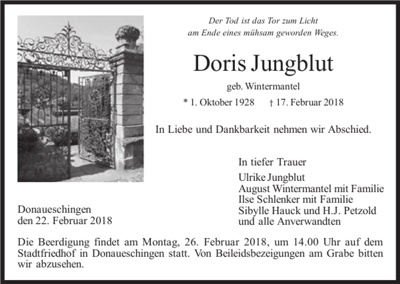 <p>Der Tod ist das Tor zum Licht<br />am Ende eines mühsam geworden Weges.</p><p>Doris Jungblut<br />geb. Wintermantel<br />* 1. Oktober 1928</p><p>† 17. Februar 2018</p><p>In Liebe und Dankbarkeit nehmen wir Abschied.</p><p>Donaueschingen<br />den 22. Februar 2018</p><p>In tiefer Trauer<br />Ulrike Jungblut<br />August Wintermantel mit Familie<br />Ilse Schlenker mit Familie<br />Sibylle Hauck und H.J. Petzold<br />und alle Anverwandten</p><p>Die Beerdigung findet am Montag, 26. Februar 2018, um 14.00 Uhr auf dem<br />Stadtfriedhof in Donaueschingen statt. Von Beileidsbezeigungen am Grabe bitten<br />wir abzusehen.</p>