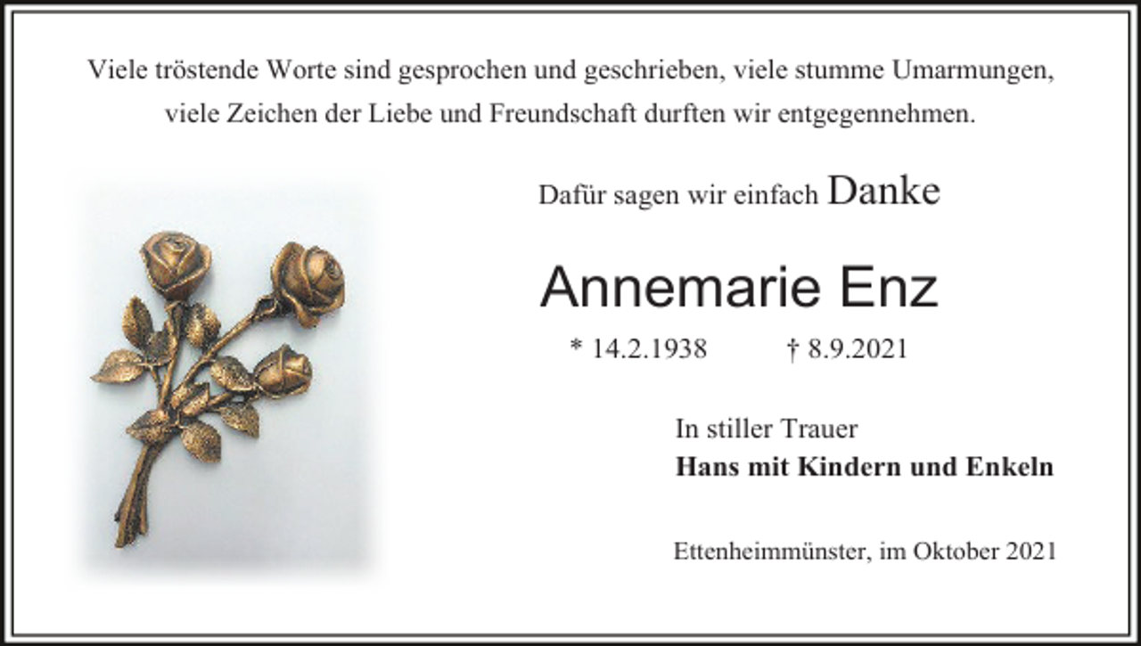 <p>Viele tröstende Worte sind gesprochen und geschrieben, viele stumme Umarmungen,<br />viele Zeichen der Liebe und Freundschaft durften wir entgegennehmen.</p><p>Dafür sagen wir einfach Danke</p><p>Annemarie Enz<br />* 14.2.1938</p><p>† 8.9.2021</p><p>In stiller Trauer<br />Hans mit Kindern und Enkeln<br />Ettenheimmünster, im Oktober 2021</p>