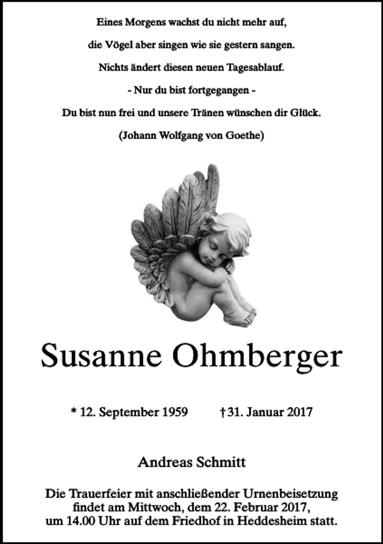 <p>Eines Morgens wachst du nicht mehr auf,<br />die Vögel aber singen wie sie gestern sangen.<br />Nichts ändert diesen neuen Tagesablauf.<br />- Nur du bist fortgegangen Du bist nun frei und unsere Tränen wünschen dir Glück.<br />(Johann Wolfgang von Goethe)</p><p>Susanne Ohmberger<br />* 12. September 1959</p><p>† 31. Januar 2017</p><p>Andreas Schmitt<br />Die Trauerfeier mit anschließender Urnenbeisetzung<br />ﬁndet am Mittwoch, dem 22. Februar 2017,<br />um 14.00 Uhr auf dem Friedhof in Heddesheim statt.</p>