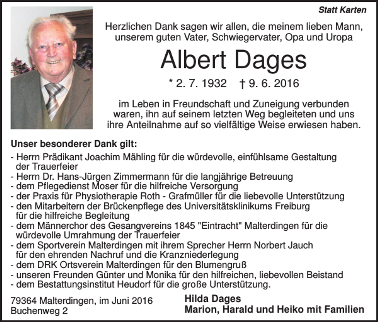<p>Statt Karten</p><p>Herzlichen Dank sagen wir allen, die meinem lieben Mann,<br />unserem guten Vater, Schwiegervater, Opa und Uropa</p><p>Albert Dages<br />* 2. 7. 1932</p><p>† 9. 6. 2016</p><p>im Leben in Freundschaft und Zuneigung verbunden<br />waren, ihn auf seinem letzten Weg begleiteten und uns<br />ihre Anteilnahme auf so vielfältige Weise erwiesen haben.<br />Unser besonderer Dank gilt:<br />- Herrn Prädikant Joachim Mähling für die würdevolle, einfühlsame Gestaltung<br />der Trauerfeier<br />- Herrn Dr. Hans-Jürgen Zimmermann für die langjährige Betreuung<br />- dem Pflegedienst Moser für die hilfreiche Versorgung<br />- der Praxis für Physiotherapie Roth - Grafmüller für die liebevolle Unterstützung<br />- den Mitarbeitern der Brückenpflege des Universitätsklinikums Freiburg<br />für die hilfreiche Begleitung<br />- dem Männerchor des Gesangvereins 1845 "Eintracht" Malterdingen für die<br />würdevolle Umrahmung der Trauerfeier<br />- dem Sportverein Malterdingen mit ihrem Sprecher Herrn Norbert Jauch<br />für den ehrenden Nachruf und die Kranzniederlegung<br />- dem DRK Ortsverein Malterdingen für den Blumengruß<br />- unseren Freunden Günter und Monika für den hilfreichen, liebevollen Beistand<br />- dem Bestattungsinstitut Heudorf für die große Unterstützung.<br />79364 Malterdingen, im Juni 2016<br />Buchenweg 2</p><p>Hilda Dages<br />Marion, Harald und Heiko mit Familien</p>