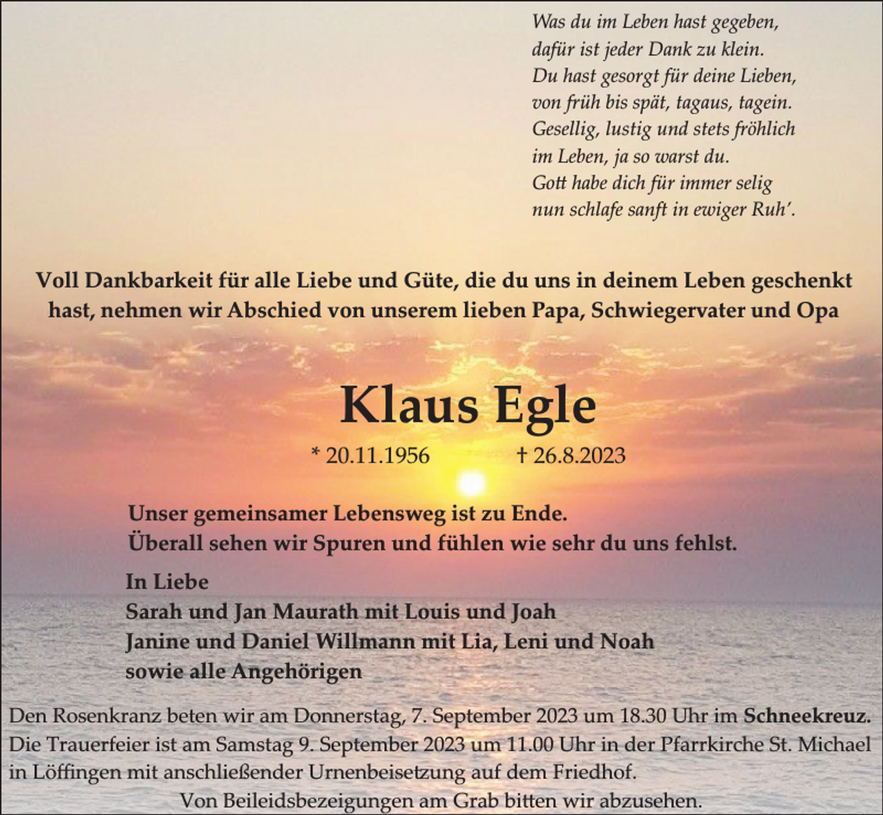 <p>Was du im Leben hast gegeben,<br />dafür ist jeder Dank zu klein.<br />Du hast gesorgt für deine Lieben,<br />von früh bis spät, tagaus, tagein.<br />Gesellig, lustig und stets fröhlich<br />im Leben, ja so warst du.<br />Go habe dich für immer selig<br />nun schlafe sanft in ewiger Ruh’.</p><p>Voll Dankbarkeit für alle Liebe und Güte, die du uns in deinem Leben geschenkt<br />hast, nehmen wir Abschied von unserem lieben Papa, Schwiegervater und Opa</p><p>Klaus Egle<br />* 20.11.1956</p><p>† 26.8.2023</p><p>Unser gemeinsamer Lebensweg ist zu Ende.<br />Überall sehen wir Spuren und fühlen wie sehr du uns fehlst.<br />In Liebe<br />Sarah und Jan Maurath mit Louis und Joah<br />Janine und Daniel Willmann mit Lia, Leni und Noah<br />sowie alle Angehörigen<br />Den Rosenkranz beten wir am Donnerstag, 7. September 2023 um 18.30 Uhr im Schneekreuz.<br />Die Trauerfeier ist am Samstag 9. September 2023 um 11.00 Uhr in der Pfarrkirche St. Michael<br />in ���ngen mit anschlie�ender Urnenbeise�ung auf dem �riedhof.<br />�on �eileidsbezeigungen am �rab bi�en wir abzusehen.</p>