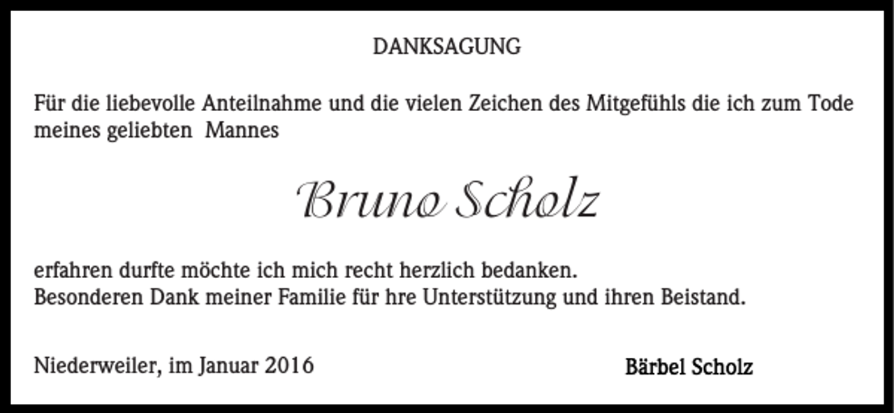 <p>DANKSAGUNG<br />Für die liebevolle Anteilnahme und die vielen Zeichen des Mitgefühls die ich zum Tode<br />meines geliebten Mannes</p><p>Bruno Scholz<br />erfahren durfte möchte ich mich recht herzlich bedanken.<br />Besonderen Dank meiner Familie für hre Unterstützung und ihren Beistand.<br />Niederweiler, im Januar 2016</p>
