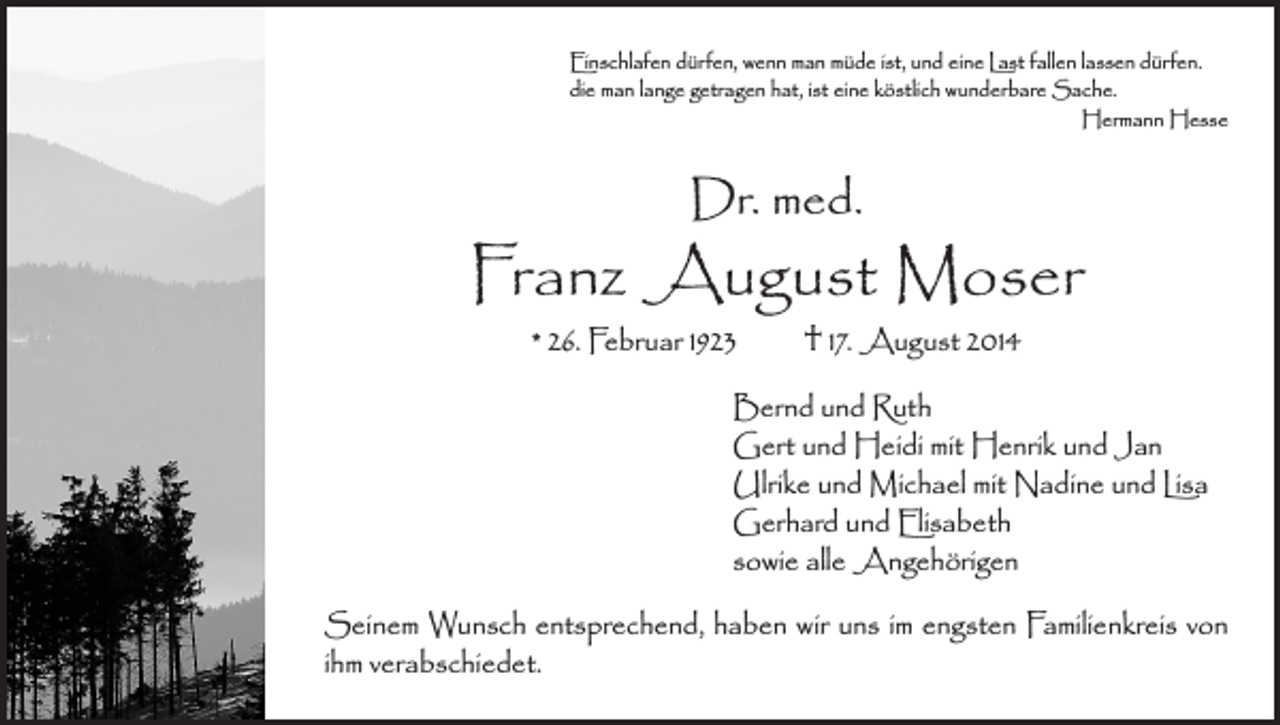 <p>Einschlafen dürfen, wenn man müde ist, und eine Last fallen lassen dürfen.<br />die man lange getragen hat, ist eine köstlich wunderbare Sache.</p><p>Hermann Hesse</p><p>Dr. med.</p><p>Franz August Moser<br />* 26. Februar 1923 † 17. August 2014</p><p>Bernd und Ruth<br />Gert und Heidi mit Henrik und Jan<br />Ulrike und Michael mit Nadine und Lisa<br />Gerhard und Elisabeth<br />sowie alle Angehörigen<br />Seinem Wunsch entsprechend, haben wir uns im engsten Familienkreis von<br />ihm verabschiedet.</p>