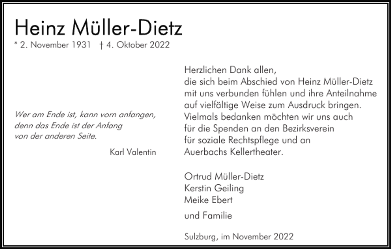 <p>* 2. November 1931 † 4. Oktober 2022</p><p>Wer am Ende ist, kann vorn anfangen,<br />denn das Ende ist der Anfang<br />von der anderen Seite.</p><p>Karl Valentin</p><p>Herzlichen Dank allen,<br />die sich beim Abschied von Heinz Müller-Dietz<br />mit uns verbunden fühlen und ihre Anteilnahme<br />auf vielfältige Weise zum Ausdruck bringen.<br />Vielmals bedanken möchten wir uns auch<br />für die Spenden an den Bezirksverein<br />für soziale Rechtspflege und an<br />Auerbachs Kellertheater.<br />Ortrud Müller-Dietz<br />Kerstin Geiling<br />Meike Ebert<br />und Familie<br />Sulzburg, im November 2022</p>