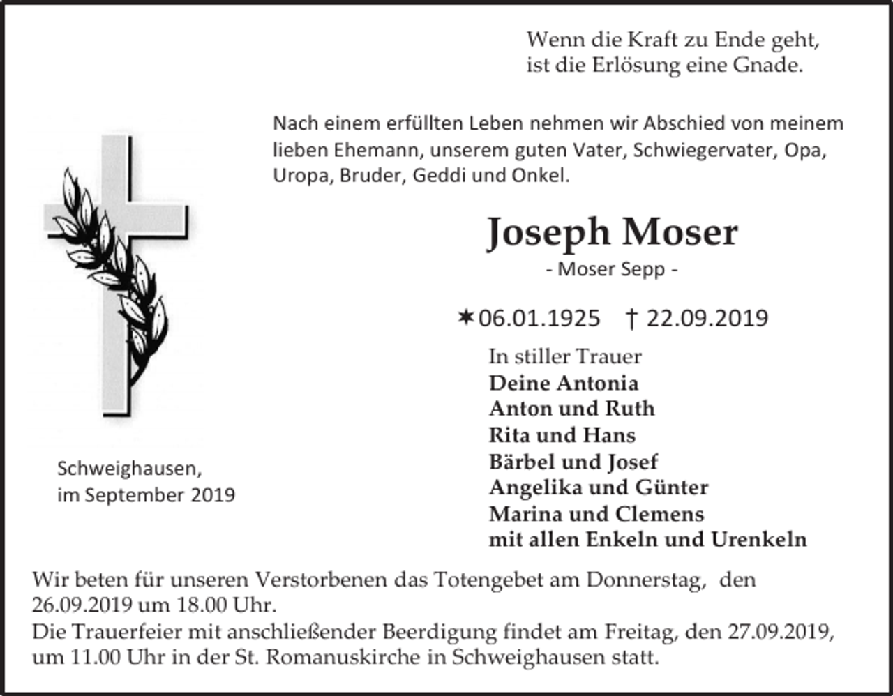 <p>Wenn die Kraft zu Ende geht,<br />ist die Erlösung eine Gnade.<br />Nach einem erfüllten Leben nehmen wir Abschied von meinem<br />lieben Ehemann, unserem guten Vater, Schwiegervater, Opa,<br />Uropa, Bruder, Geddi und Onkel.</p><p>Joseph Moser<br />- Moser Sepp -</p><p>06.01.1925 † 22.09.2019</p><p>Schweighausen,<br />im September 2019</p><p>In stiller Trauer<br />Deine Antonia<br />Anton und Ruth<br />Rita und Hans<br />Bärbel und Josef<br />Angelika und Günter<br />Marina und Clemens<br />mit allen Enkeln und Urenkeln</p><p>Wir beten für unseren Verstorbenen das Totengebet am Donnerstag, den<br />26.09.2019 um 18.00 Uhr.<br />Die Trauerfeier mit anschließender Beerdigung findet am Freitag, den 27.09.2019,<br />um 11.00 Uhr in der St. Romanuskirche in Schweighausen statt.</p>