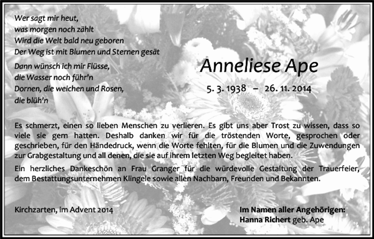 <p>Wer sagt mir heut,<br />was morgen noch zählt<br />Wird die Welt bald neu geboren<br />Der Weg ist mit Blumen und Sternen gesät<br />Dann wünsch ich mir Flüsse,<br />die Wasser noch führ'n<br />Dornen, die weichen und Rosen,<br />die blüh'n</p><p>Anneliese Ape<br />5. 3. 1938 – 26. 11. 2014</p><p>Es schmerzt, einen so lieben Menschen zu verlieren. Es gibt uns aber Trost zu wissen, dass so<br />viele sie gern hatten. Deshalb danken wir für die tröstenden Worte, gesprochen oder<br />geschrieben, für den Händedruck, wenn die Worte fehlten, für die Blumen und die Zuwendungen<br />zur Grabgestaltung und all denen, die sie auf ihrem letzten Weg begleitet haben.<br />Ein herzliches Dankeschön an Frau Granger für die würdevolle Gestaltung der Trauerfeier,<br />dem Bestattungsunternehmen Klingele sowie allen Nachbarn, Freunden und Bekannten.</p><p>Kirchzarten, im Advent 2014</p><p>Im Namen aller Angehörigen:<br />Hanna Richert geb. Ape</p>