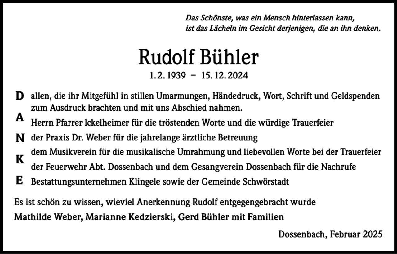 <p>Das Schönste, was ein Mensch hinterlassen kann,<br />ist das Lächeln im Gesicht derjenigen, die an ihn denken.</p><p>Rudolf Bühler<br />1. 2. 1939 – 15. 12. 2024</p><p>D allen, die ihr Mitgefühl in stillen Umarmungen, Händedruck, Wort, Schrift und Geldspenden<br />zum Ausdruck brachten und mit uns Abschied nahmen.</p><p>A Herrn Pfarrer lckelheimer für die tröstenden Worte und die würdige Trauerfeier<br />N der Praxis Dr. Weber für die jahrelange ärztliche Betreuung<br />K<br />E</p><p>dem Musikverein für die musikalische Umrahmung und liebevollen Worte bei der Trauerfeier<br />der Feuerwehr Abt. Dossenbach und dem Gesangverein Dossenbach für die Nachrufe<br />Bestattungsunternehmen Klingele sowie der Gemeinde Schwörstadt</p><p>Es ist schön zu wissen, wieviel Anerkennung Rudolf entgegengebracht wurde<br />Mathilde Weber, Marianne Kedzierski, Gerd Bühler mit Familien<br />Dossenbach, Februar 2025</p>