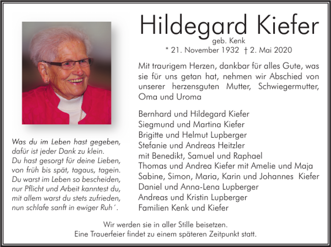 <p>Hildegard Kiefer<br />geb. Kenk<br />* 21. November 1932 † 2. Mai 2020</p><p>Mit traurigem Herzen, dankbar für alles Gute, was<br />sie für uns getan hat, nehmen wir Abschied von<br />unserer herzensguten Mutter, Schwiegermutter,<br />Oma und Uroma</p><p>Was du im Leben hast gegeben,<br />dafür ist jeder Dank zu klein.<br />Du hast gesorgt für deine Lieben,<br />von früh bis spät, tagaus, tagein.<br />Du warst im Leben so bescheiden,<br />nur Pflicht und Arbeit kanntest du,<br />mit allem warst du stets zufrieden,<br />nun schlafe sanft in ewiger Ruh´.</p><p>Bernhard und Hildegard Kiefer<br />Siegmund und Martina Kiefer<br />Brigitte und Helmut Lupberger<br />Stefanie und Andreas Heitzler<br />mit Benedikt, Samuel und Raphael<br />Thomas und Andrea Kiefer mit Amelie und Maja<br />Sabine, Simon, Maria, Karin und Johannes Kiefer<br />Daniel und Anna-Lena Lupberger<br />Andreas und Kristin Lupberger<br />Familien Kenk und Kiefer</p><p>Wir werden sie in aller Stille beisetzen.<br />Eine Trauerfeier findet zu einem späteren Zeitpunkt statt.</p>