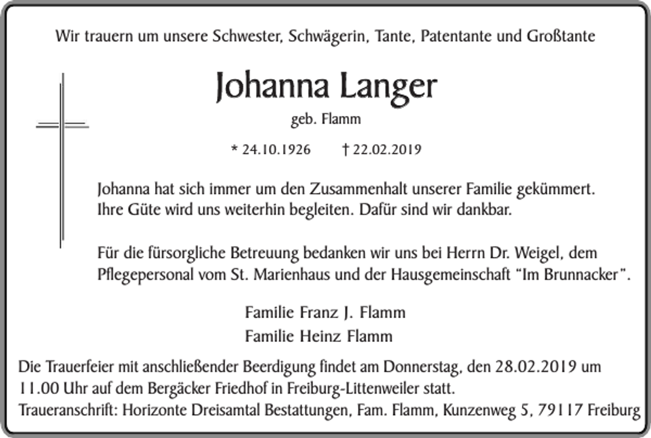 <p>Wir trauern um unsere Schwester, Schwägerin, Tante, Patentante und Großtante</p><p>Johanna Langer<br />geb. Flamm</p><p>* 24.10.1926</p><p>22.02.2019</p><p>Johanna hat sich immer um den Zusammenhalt unserer Familie gekümmert.<br />Ihre Güte wird uns weiterhin begleiten. Dafür sind wir dankbar.<br />Für die fürsorgliche Betreuung bedanken wir uns bei Herrn Dr. Weigel, dem<br />Pflegepersonal vom St. Marienhaus und der Hausgemeinschaft “Im Brunnacker”.<br />Familie Franz J. Flamm<br />Familie Heinz Flamm<br />Die Trauerfeier mit anschließender Beerdigung findet am Donnerstag, den 28.02.2019 um<br />11.00 Uhr auf dem Bergäcker Friedhof in Freiburg-Littenweiler statt.<br />Traueranschrift: Horizonte Dreisamtal Bestattungen, Fam. Flamm, Kunzenweg 5, 79117 Freiburg</p>