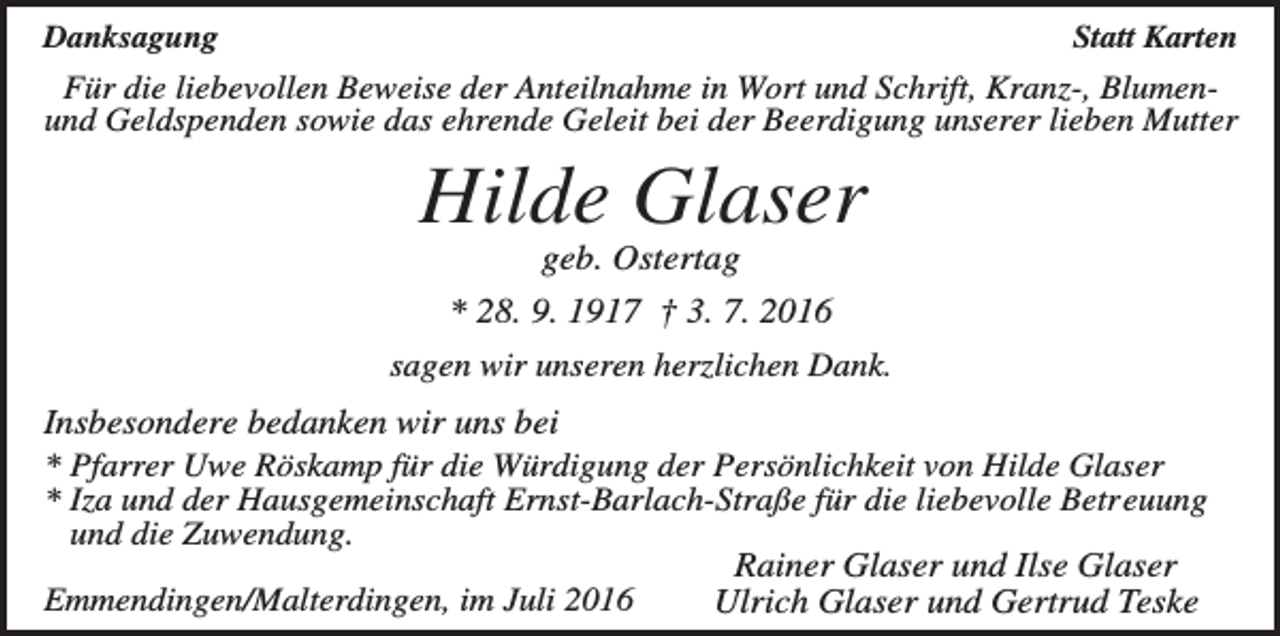 <p>Danksagung</p><p>Statt Karten</p><p>Für die liebevollen Beweise der Anteilnahme in Wort und Schrift, Kranz-, Blumenund Geldspenden sowie das ehrende Geleit bei der Beerdigung unserer lieben Mutter</p><p>Hilde Glaser<br />geb. Ostertag<br />* 28. 9. 1917 † 3. 7. 2016<br />sagen wir unseren herzlichen Dank.</p><p>Insbesondere bedanken wir uns bei<br />* Pfarrer Uwe Röskamp für die Würdigung der Persönlichkeit von Hilde Glaser<br />* Iza und der Hausgemeinschaft Ernst-Barlach-Straße für die liebevolle Betreuung<br />und die Zuwendung.<br />Rainer Glaser und Ilse Glaser<br />Emmendingen/Malterdingen, im Juli 2016<br />Ulrich Glaser und Gertrud Teske</p>