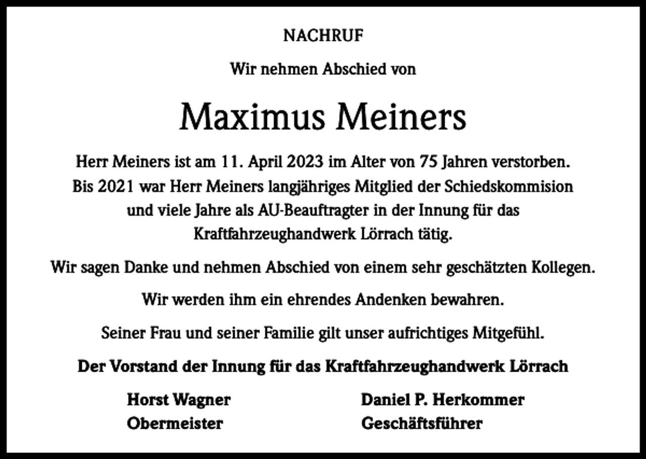 <p>NACHRUF<br />Wir nehmen Abschied von</p><p>Maximus Meiners<br />Herr Meiners ist am 11. April 2023 im Alter von 75 Jahren verstorben.<br />Bis 2021 war Herr Meiners langjähriges Mitglied der Schiedskommision<br />und viele Jahre als AU-Beauftragter in der Innung für das<br />Kraftfahrzeughandwerk Lörrach tätig.<br />Wir sagen Danke und nehmen Abschied von einem sehr geschätzten Kollegen.<br />Wir werden ihm ein ehrendes Andenken bewahren.<br />Seiner Frau und seiner Familie gilt unser aufrichtiges Mitgefühl.<br />Der Vorstand der Innung für das Kraftfahrzeughandwerk Lörrach</p><p>Horst Wagner<br />Obermeister</p><p>Daniel P. Herkommer<br />Geschäftsführer</p>