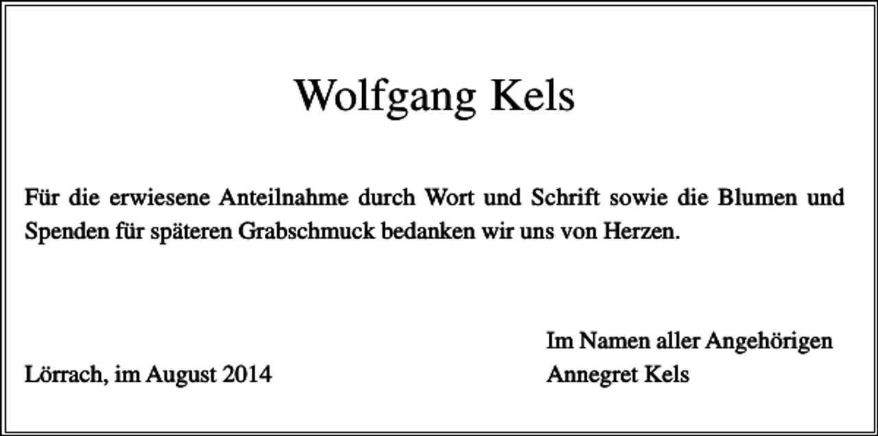 <p>Wolfgang Kels<br />Für die erwiesene Anteilnahme durch Wort und Schrift sowie die Blumen und<br />Spenden für späteren Grabschmuck bedanken wir uns von Herzen.</p><p>Lörrach, im August 2014</p><p>Im Namen aller Angehörigen<br />Annegret Kels</p>