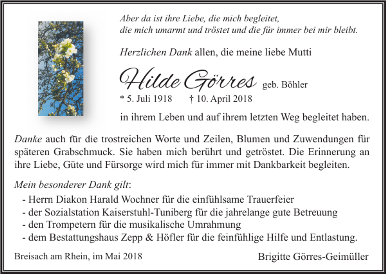 <p>A b er dda<br />Aber<br />a ist<br />isti ihre<br />hr e Li<br />Liebe,<br />e b e, didie<br />e mich<br />mi c h bbegleitet,<br />e gl eit et,<br />di<br />e mich<br />mi c h uumarmt<br />m ar mt uund<br />n d trtröstet<br />öst et uund<br />n d di<br />e ffür<br />ür iimmer<br />m m er bbei<br />ei mir<br />mir bl<br />ei bt.<br />die<br />die<br />bleibt.</p><p>HHerzlichen<br />erzli c h e n DDank<br />a n k allen,<br />all e n, die<br />di e meine<br />m ei n e liebe<br />li e b e Mutti<br />M utti</p><p>Hilde<br />Hil<br />de Görres<br />Görres<br />** 5.<br />5. Juli<br />J uli</p><p>ggeb.<br />e b. Böhler<br />B ö hl er</p><p>†† 10.<br />1 0. April<br />A pril</p><p>iinn iihrem<br />hr e m Leben<br />L e b e n und<br />u n d auf<br />a uf iihrem<br />hr e m lletzten<br />et zt e n Weg<br />We g begleitet<br />b e gl eit et haben.<br />h a b e n.<br />D a n k e auch<br />Danke<br />a u c h ffür<br />ür die<br />di e tr<br />trostreichen<br />ostr ei c h e n Worte<br />W ort e und<br />u n d Zeilen,<br />Z eil e n, Blumen<br />Bl u m e n und<br />u n d Zuwendungen<br />Z u w e n d u n g e n ffür<br />ür<br />sspäteren<br />p ät er e n Grabschmuck.<br />Gr a bs c h m u c k. Sie<br />Si e haben<br />h a b e n mich<br />mi c h berührt<br />b er ü hrt und<br />u n d getröstet.<br />g etr öst et. Die<br />Di e Erinnerung<br />Eri n n er u n g aann<br />iihre<br />hr e Liebe,<br />Li e b e, Güte<br />G üt e und<br />u n d Fürsorge<br />F ürs or g e wird<br />wir d mich<br />mi c h für<br />f ür iimmer<br />m m er mit<br />mit Dankbarkeit<br />D a n k b ar k eit begleiten.<br />b e gl eit e n.<br />gilt::<br />MMein<br />ei n b besonderer<br />es o n d er er DDank<br />a n k gilt<br />H err n Diakon<br />Di a k o n Harald<br />H ar al d Wochner<br />W o c h n er für<br />f ür die<br />di e einfühlsame<br />ei nf ü hls a m e Trauerfeier<br />Tr a u erf ei er<br />- Herrn<br />- der<br />d er Sozialstation<br />S o zi alst ati o n Kaiserstuhl-Tuniberg<br />K ais erst u hl- T u ni b er g für<br />f ür die<br />di e jjahrelange<br />a hr el a n g e gute<br />g ut e Betreuung<br />B etr e u u n g<br />- den<br />d e n Trompetern<br />Tr o m p et er n für<br />f ür die<br />di e musikalische<br />m usi k alis c h e Umrahmung<br />U mr a h m u n g<br />- dem<br />d e m Bestattungshaus<br />B est att u n gs h a us Zepp<br />Z e p p &amp;&amp; Höfler<br />H öfl er für<br />f ür die<br />di e feinfühlige<br />f ei nf ü hli g e Hilfe<br />Hilf e und<br />u n d Entlastung.<br />E ntl ast u n g.<br />Breisach<br />Br<br />eis a c h aam<br />m RRhein,<br />h ei n, i im<br />m Mai<br />M ai 22</p><p>Brigitte<br />Bri<br />gitt e Görres-Geimüller<br />G örr es- G ei m üll er</p>