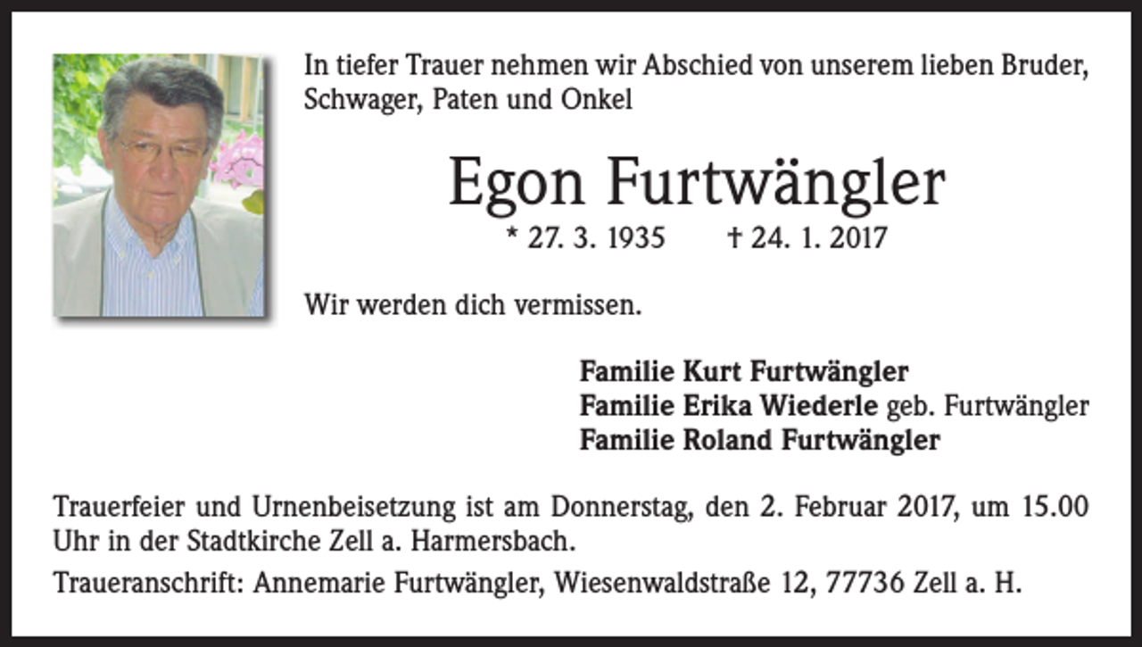 <p>In tiefer Trauer nehmen wir Abschied von unserem lieben Bruder,<br />Schwager, Paten und Onkel</p><p>Egon Furtwängler<br />* 27. 3. 1935 † 24. 1. 2017</p><p>Wir werden dich vermissen.<br />Familie Kurt Furtwängler<br />Familie Erika Wiederle geb. Furtwängler<br />Familie Roland Furtwängler<br />Trauerfeier und Urnenbeisetzung ist am Donnerstag, den 2. Februar 2017, um 15.00<br />Uhr in der Stadtkirche Zell a. Harmersbach.<br />Traueranschrift: Annemarie Furtwängler, Wiesenwaldstraße 12, 77736 Zell a. H.</p>