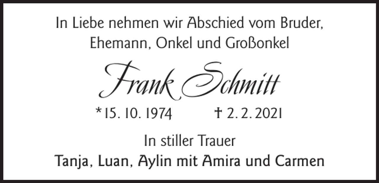 <p>In Liebe nehmen wir Abschied vom Bruder,<br />Ehemann, Onkel und Großonkel</p><p>Frank Schmitt</p><p>*15. 10. 1974</p><p>† 2. 2. 2021</p><p>In stiller Trauer<br />Tanja, Luan, Aylin mit Amira und Carmen</p>