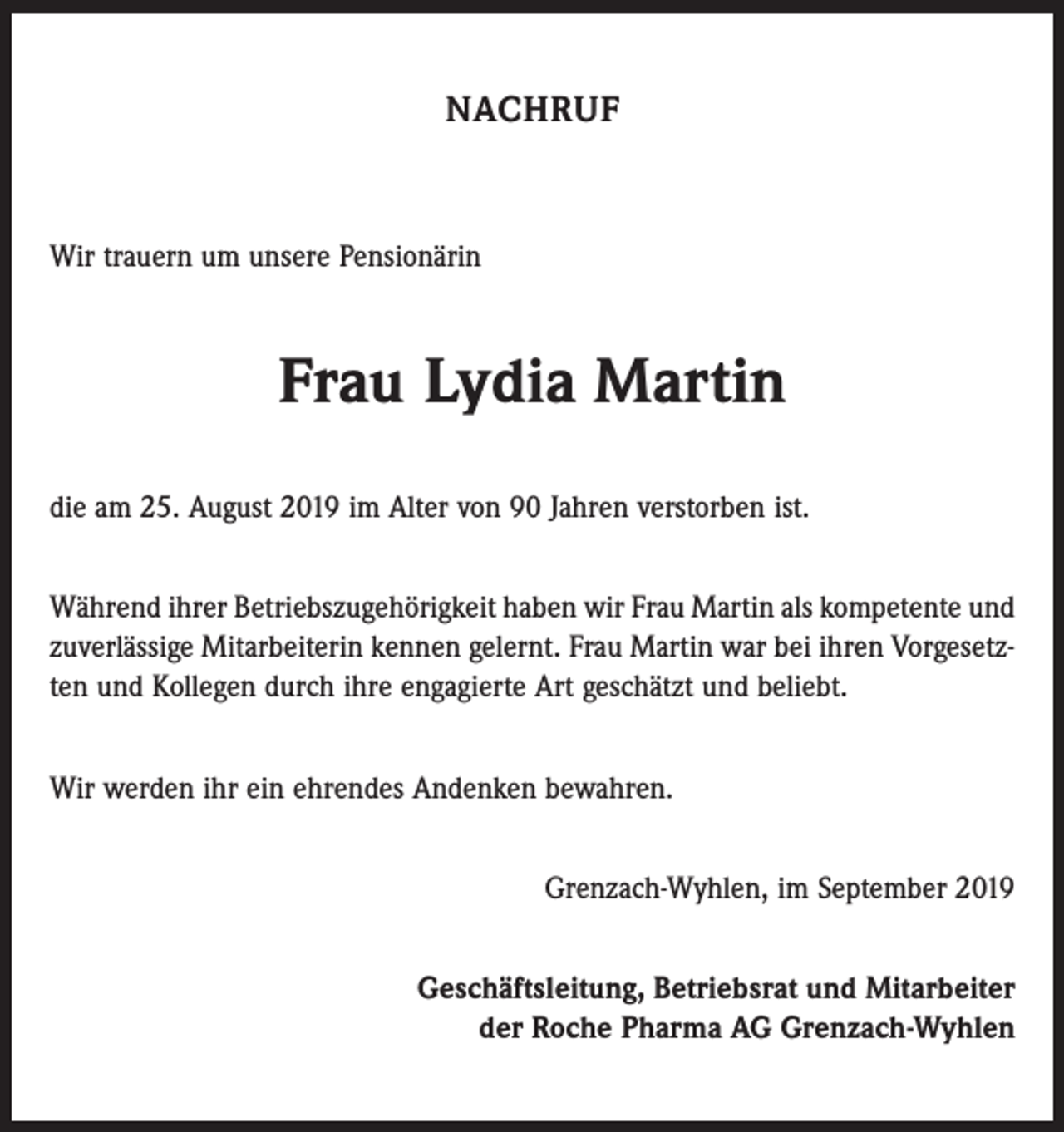 <p>NACHRUF</p><p>Wir trauern um unsere Pensionärin</p><p>Frau Lydia Martin<br />die am 25. August 2019 im Alter von 90 Jahren verstorben ist.<br />Während ihrer Betriebszugehörigkeit haben wir Frau Martin als kompetente und<br />zuverlässige Mitarbeiterin kennen gelernt. Frau Martin war bei ihren Vorgesetzten und Kollegen durch ihre engagierte Art geschätzt und beliebt.<br />Wir werden ihr ein ehrendes Andenken bewahren.<br />Grenzach-Wyhlen, im September 2019<br />Geschäftsleitung, Betriebsrat und Mitarbeiter<br />der Roche Pharma AG Grenzach-Wyhlen</p>