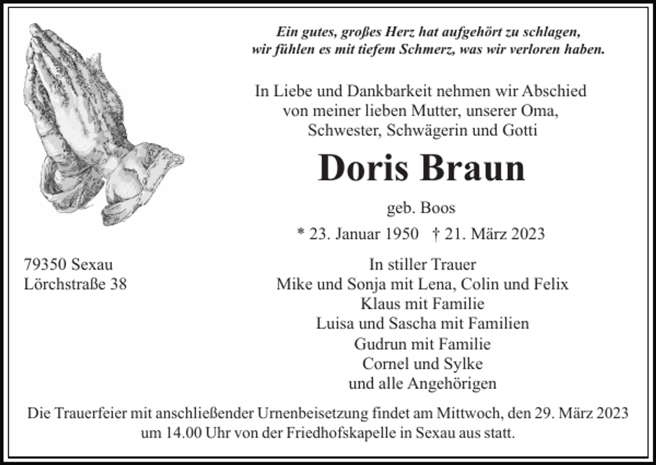 <p>Ein gutes, großes Herz hat aufgehört zu schlagen,<br />wir fühlen es mit tiefem Schmerz, was wir verloren haben.</p><p>In Liebe und Dankbarkeit nehmen wir Abschied<br />von meiner lieben Mutter, unserer Oma,<br />Schwester, Schwägerin und Gotti</p><p>Doris Braun<br />geb. Boos<br />* 23. Januar 1950 † 21. März 2023<br />79350 Sexau<br />Lörchstraße 38</p><p>In stiller Trauer<br />Mike und Sonja mit Lena, Colin und Felix<br />Klaus mit Familie<br />Luisa und Sascha mit Familien<br />Gudrun mit Familie<br />Cornel und Sylke<br />und alle Angehörigen</p><p>Die Trauerfeier mit anschließender Urnenbeisetzung findet am Mittwoch, den 29. März 2023<br />um 14.00 Uhr von der Friedhofskapelle in Sexau aus statt.</p>