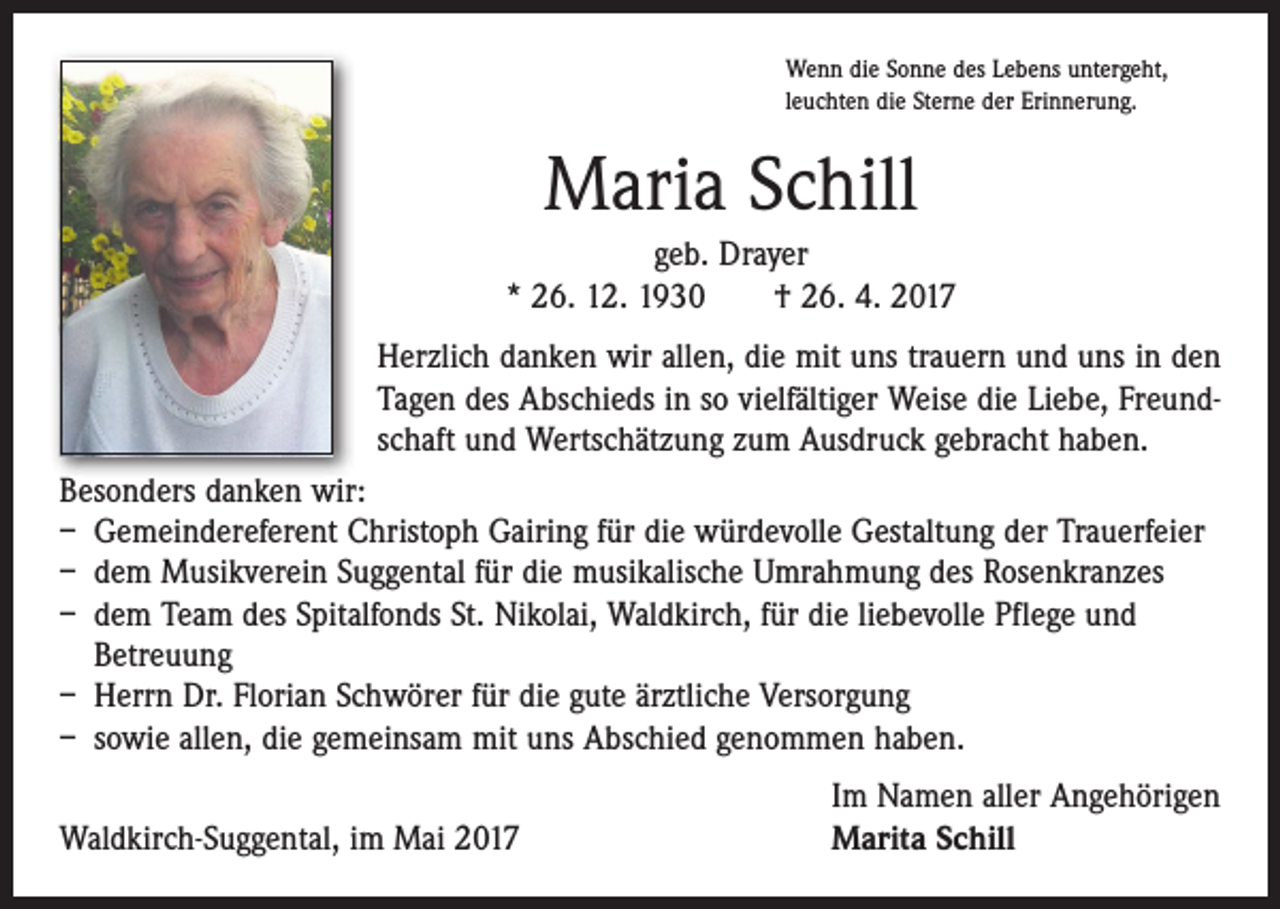 <p>Wenn die Sonne des Lebens untergeht,<br />leuchten die Sterne der Erinnerung.</p><p>Maria Schill<br />geb. Drayer<br />* 26. 12. 1930 † 26. 4. 2017<br />Herzlich danken wir allen, die mit uns trauern und uns in den<br />Tagen des Abschieds in so vielfältiger Weise die Liebe, Freundschaft und Wertschätzung zum Ausdruck gebracht haben.<br />Besonders danken wir:<br />– Gemeindereferent Christoph Gairing für die würdevolle Gestaltung der Trauerfeier<br />– dem Musikverein Suggental für die musikalische Umrahmung des Rosenkranzes<br />– dem Team des Spitalfonds St. Nikolai, Waldkirch, für die liebevolle Pflege und<br />Betreuung<br />– Herrn Dr. Florian Schwörer für die gute ärztliche Versorgung<br />– sowie allen, die gemeinsam mit uns Abschied genommen haben.</p><p>Waldkirch-Suggental, im Mai 2017</p><p>Im Namen aller Angehörigen<br />Marita Schill</p>